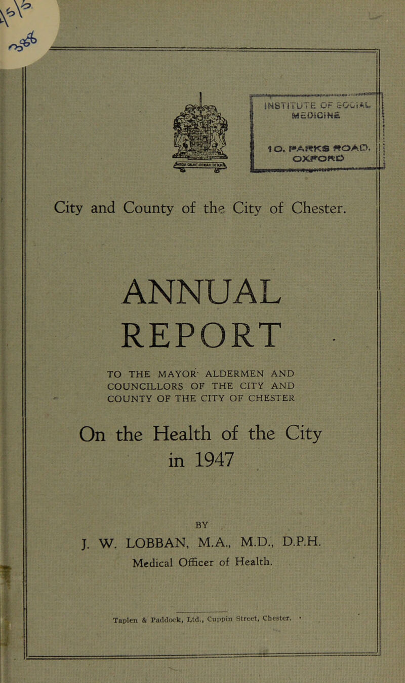 INSTITUTE OF cOuiFU m£OICIN£ 10. r»ARKS ROAD, OXRORO City and County of the City of Chester. ANNUAL REPORT TO THE MAYOR- ALDERMEN AND COUNCILLORS OF THE CITY AND COUNTY OF THE CITY OF CHESTER On the Health of the City in 1947 BY J. W. LOBBAN, M.A., M.D.. D.P.H. Medical Officer of Health, Taplen & Paddock, Ltd., Cuppin Street, Chester. •