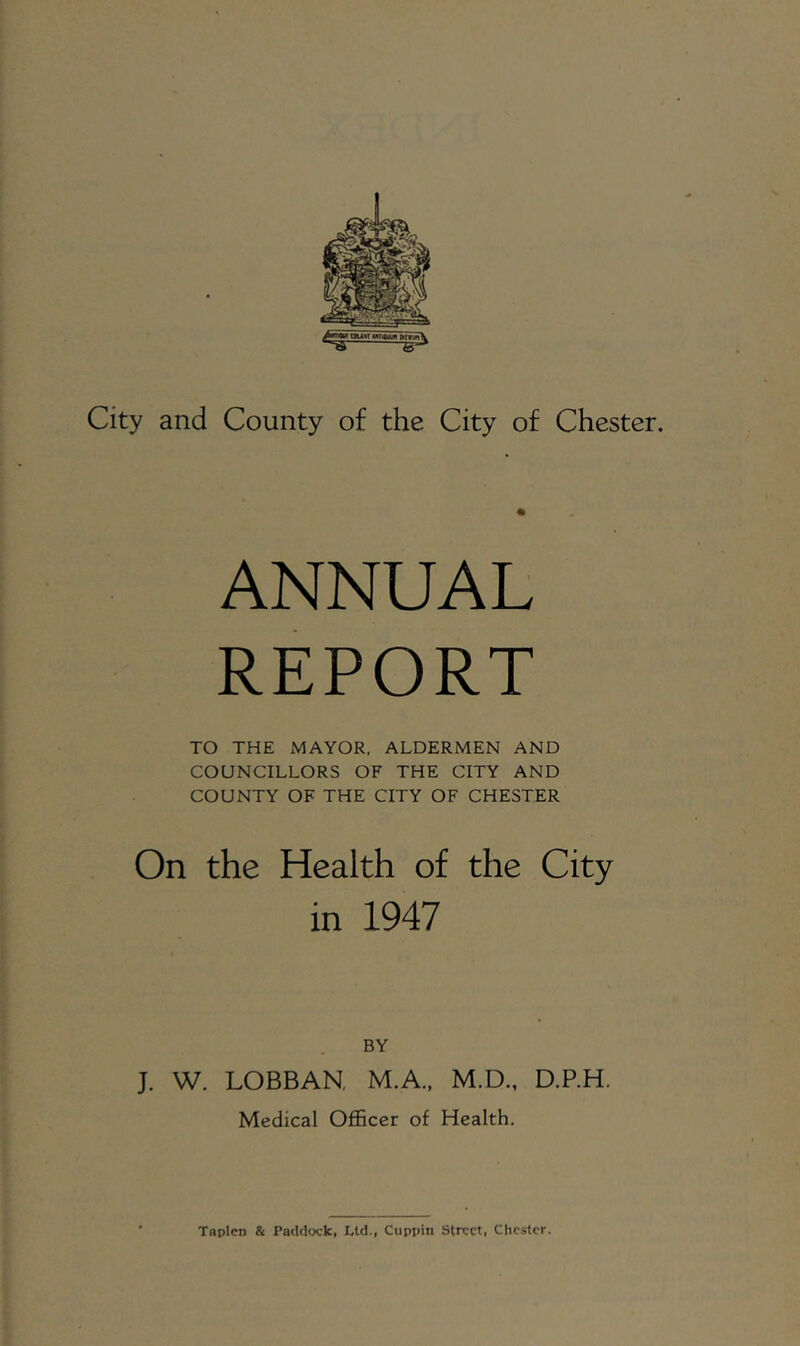 City and County of the City of Chester. ANNUAL REPORT TO THE MAYOR, ALDERMEN AND COUNCILLORS OF THE CITY AND COUNTY OF THE CITY OF CHESTER On the Health of the City in 1947 BY J. W. LOBBAN, M.A., M.D., D.P.H. Medical Officer of Health.