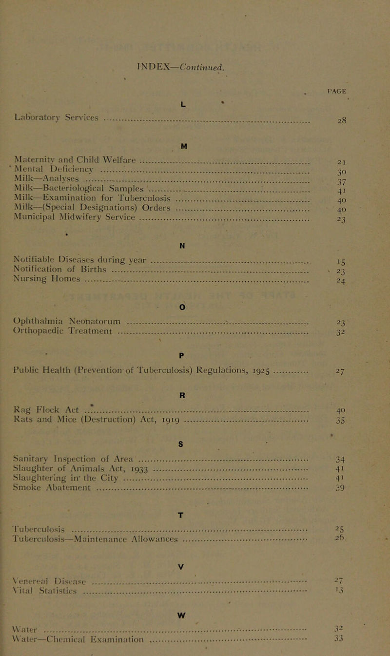 INDEX—Continued. * PAGE L Laboratory Services 28 M Maternity and Child Welfare 21 ■ Mental Deficiency -^o Milk—Analyses Milk—Bacteriological Samples 41 Milk—Examination for Tuberculosis 40 Milk—(Special Designations) Orders 40 Municipal Midwifery Service 23 • N Notifiable Diseases during year 15 Notification of Births » 23 Nursing Homes 24 6 (Ophthalmia Neonatorum ^ 23 Orthopaedic Treatment 32 \ P I’ublic Health (I’revention of Tuberculosis) Regulations, 1925 27 R Rag Flock Act ..? 40 Rats and .Mice (Destruction) Act, 1919 35 • S •Sanitary Inspection of Area 34 -Slaughter of Animals Act, 1933 41 .Slaughtering in' the City 4* Smoke Abatement 39 T Tuberculosis 25 Tuberculosis—.Maintenance .Allowances 26 V \ enereal Disease 27 X'ital .Statistics O W Water ' • .12 Water—Chemical Examination