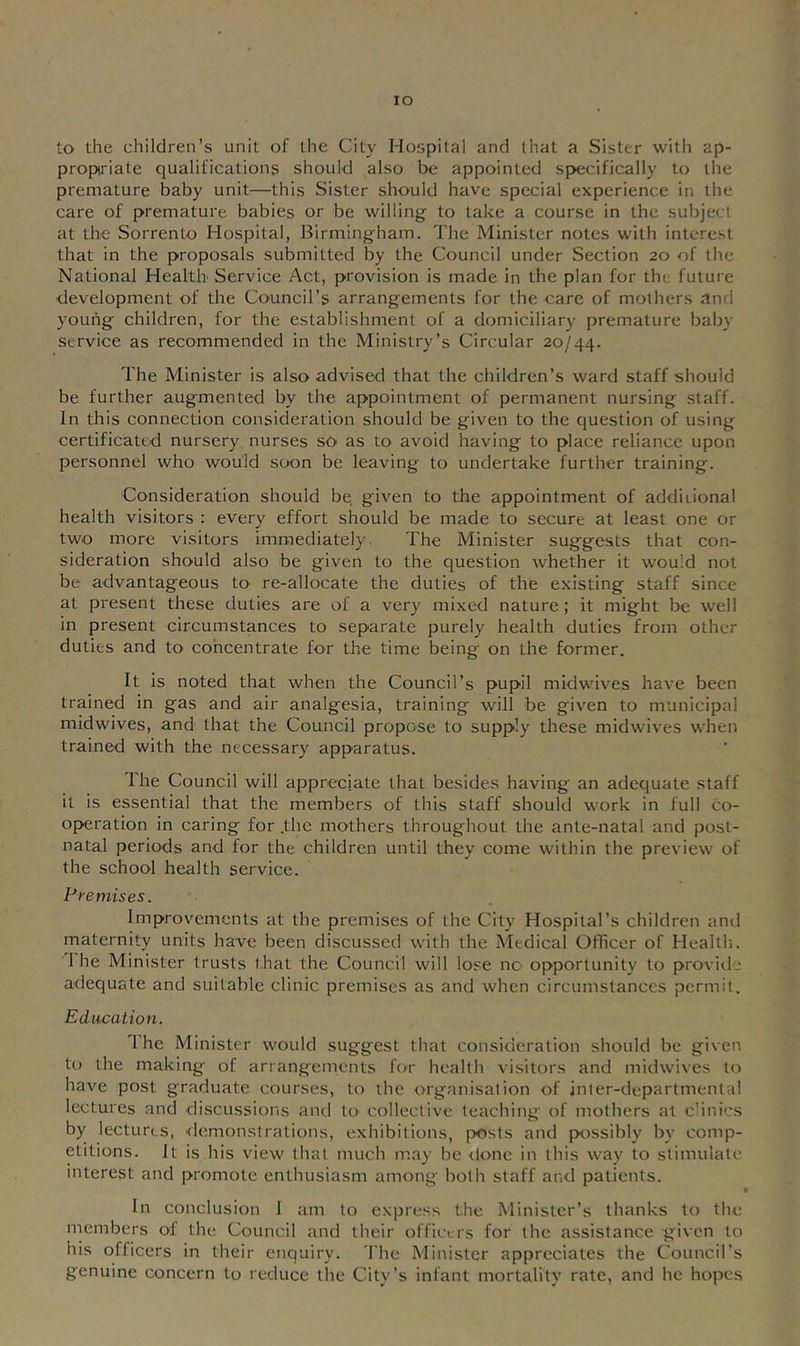 lO to the children’s unit of the City Hospital and that a Sister with ap- propiriate qualifications should also be appointed spvecifically to the premature baby unit—this Sister should have special experience in the care of premature babies or be willing to take a course in the subject at the Sorrento Hospital, Birmingham. The Minister notes with interest that in the proposals submitted by the Council under Section 20 of the National Health Service Act, provision is made in the plan for the future development of the Council’s arrangements for the care of mothers and young children, for the establishment of a domiciliary premature baby service as recommended in the Ministry’s Circular 20/44. The Minister is also advised that the children’s ward staff should be further augmented by the appointment of permanent nursing staff. In this connection consideration should be given to the question of using certificated nursery nurses sO' as to avoid having to place reliance upon personnel who would soon be leaving to undertake further training. Consideration should be, given to the appointment of additional health visitors : every effort should be made to secure at least one or two more visitors immediately. The Minister suggests that con- sideration should also be given to the question whether it would not be advantageous to re-allocate the duties of the existing staff since at present these duties are of a very mixed nature; it might be well in present circumstances to separate purely health duties from other duties and to cohcentrate for the time being on the former. It is noted that when the Council’s pupil midwives have been trained in gas and air analgesia, training will be given to municipal midwives, and that the Council propose to supply these midwives when trained with the necessary apparatus. The Council will appreciate that besides having an adequate staff it is essential that the members of this staff should work in full co- operation in caring for .the mothers throughout the ante-natal and post- natal periods and for the children until they come within the preview of the school health service. Premises. Improvements at the premises of the City Hospital’s children and maternity units have been discussed with the Medical Officer of Healtli. 1 he Minister trusts that the Council will lose no opportunity to provide adequate and suitable clinic premises as and when circumstances permit. Education. 1 he Minister would suggest that consideration should be given to the making of arrangements for health visitors and midwdves to have post graduate courses, to the organisation of jnter-departmental lectures and discussions ami to collective teaching of mothers at clinics by lectures, demonstrations, exhibitions, posts and possibly by comp- etitions. It is his view that much may be done in this way to stimulate interest and promote enthusiasm among both staff and patients. I In conclusion 1 am to express the Minister’s thanks to the members of the Council and their officers for the assistance given to his officers in their enquiry. The Minister appreciates the Councirs genuine concern to reduce the City’s infant mortality rate, and he hopes