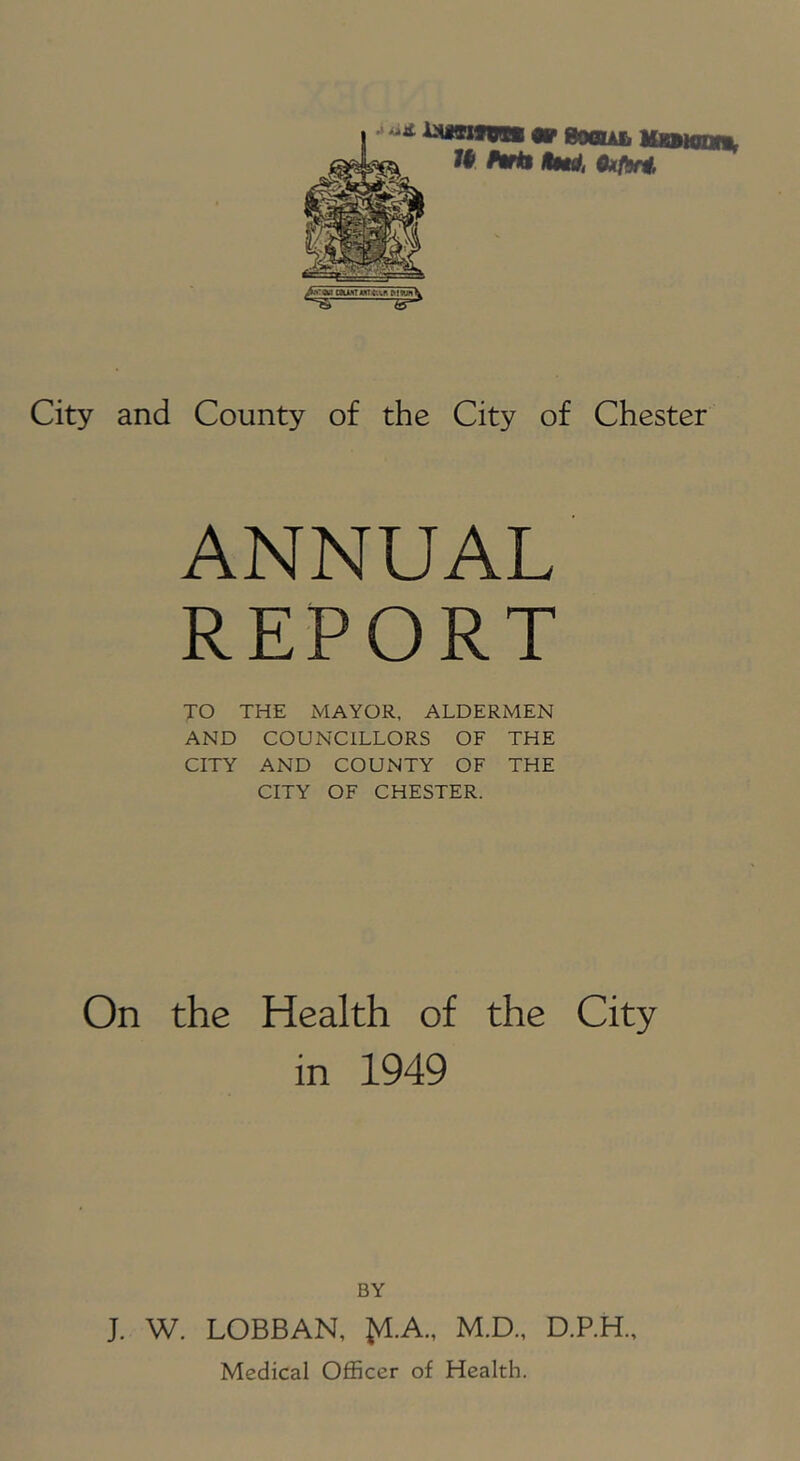 MMn City and County of the City of Chester ANNUAL REPORT TO THE MAYOR, ALDERMEN AND COUNCILLORS OF THE CITY AND COUNTY OF THE CITY OF CHESTER. On the Health of the City in 1949 BY J. W. LOBBAN, M.D., D.P.H.,