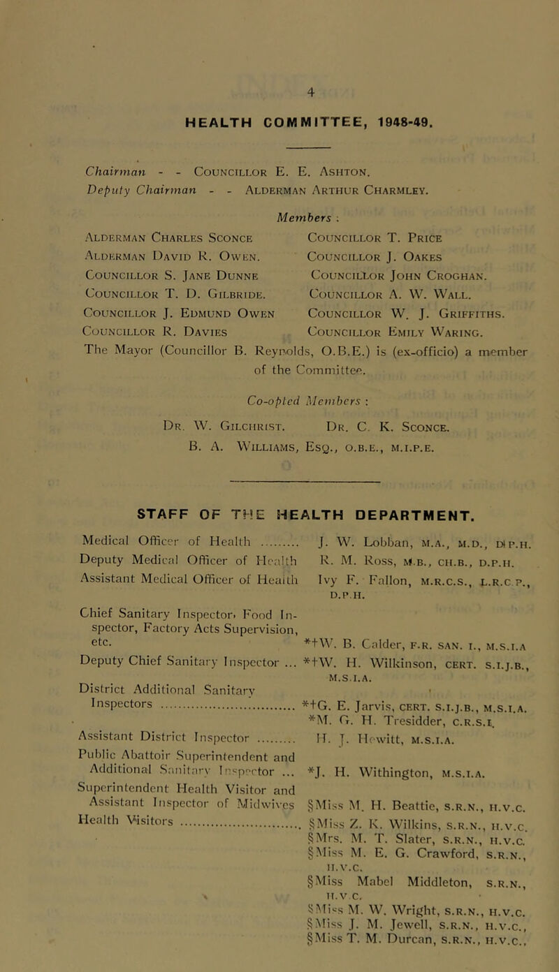 HEALTH COMMITTEE, 1948-49. Chairman - - Councillor E. E. Ashton. Deputy Chairman - - Alderman Arthur Charmley. Members : .Alderman Charles Sconce Alderman David R. Owen. Councillor S. Jane Dunne Councillor T. D. Gilbride. Councillor J. Edmund Owen Councillor R. Davies The Mayor (Councillor B. Councillor T. Price Councillor J. Oakes CouncilXor John Croghan. Councillor A. W. Wall. Councillor W. J. Griffiths. Councillor Emily Waring. Reynolds, O.B.E.) is (ex-officio) a member of the Committee. Co-opted Members : Dr. W. Gilchrist. Dr. C. K. Sconce. B. A. Williams, Esq., o.b.e., m.i.p.e. STAFF OF THE HEALTH DEPARTMENT. Medical Officer of Health Deputy Medical Officer of Health Assistant Medical Officer of Health Chief Sanitary Inspector. Food In- spector, Factory Acts Supervision, etc. Deputy Chief Sanitary Inspector ... District Additional Sanitary Inspectors Assistant District Inspector Public Abattoir .Superintendent and Additional Sanilary Inspector ... Superintendent Health Visitor and Assistant Inspector of Midwives Health Visitors J. W. Lobban, m.a., m.d., esp.h. R. M. Ross, M.B., CII.B., D.P.II. Ivy F. Fallon, m.r.c.s., l.r.c p., D.P.II. *+W. B. Calder, f.r. san. i., m.s.i.a *tW. H. Wilkinson, cert, s.i.j.b., M.S.I.A. I *+G. E. Jarvis, cert, s.i.j.b., m.s.i.a. *M. G. H. Tresidder, c.R.s.i. IT. J. Hewitt, M.S.I.A. *J. H. Withington, m.s.i.a. §i\ris.s M. H. Beattie, s.r.n., ii.v.c. SMiss Z. K. Wilkins, s.r.n., ii.v.c. §Mrs. M. T. Slater, s.r.n., ii.v.c. §Miss M. E, G. Crawford, s.r.n., ii.v.c. §Miss Mabel Middleton, s.r.n., II.V.C. !>Mi>-s M. W. Wright, s.r.n., h.v.c. §Miss J. M. Jewell, s.r.n., h.v.c., §Miss T. M. Durcan, s.r.n., h.v.c..