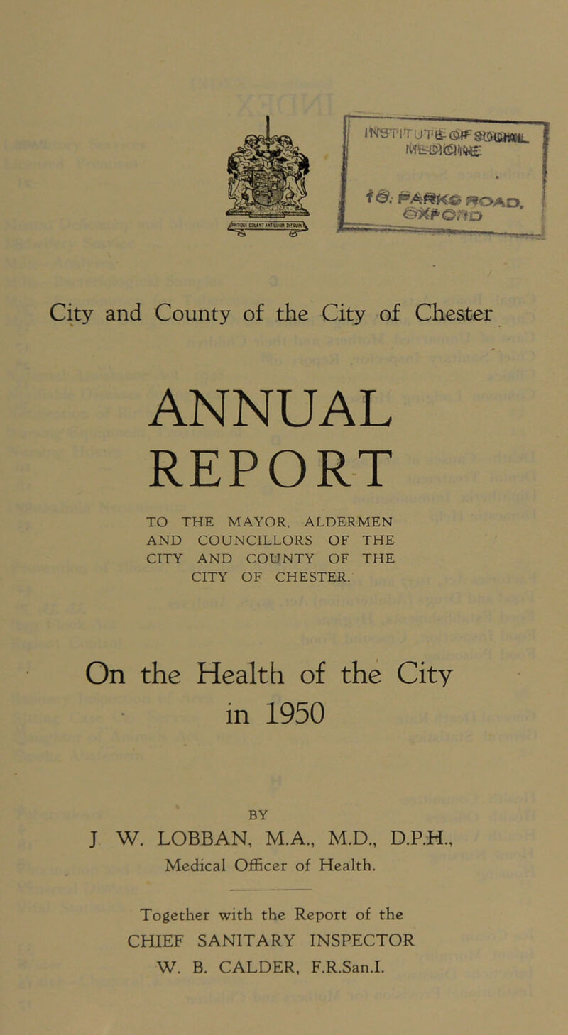 HVST'lTUTfr GiFgtOifiWBtL f ©. ROAD, &^p'Orio City and County of the City of Chester ANNUAL REPORT TO THE MAYOR, ALDERMEN AND COUNCILLORS OF THE CITY AND COUNTY OF THE CITY OF CHESTER. On the Health of the City in 1950 BY J W. LOBBAN, M.A., M.D., D.P.H., Medical Officer of Health. Together with the Report of the CHIEF SANITARY INSPECTOR W. B. CALDER, F.R.San.I.