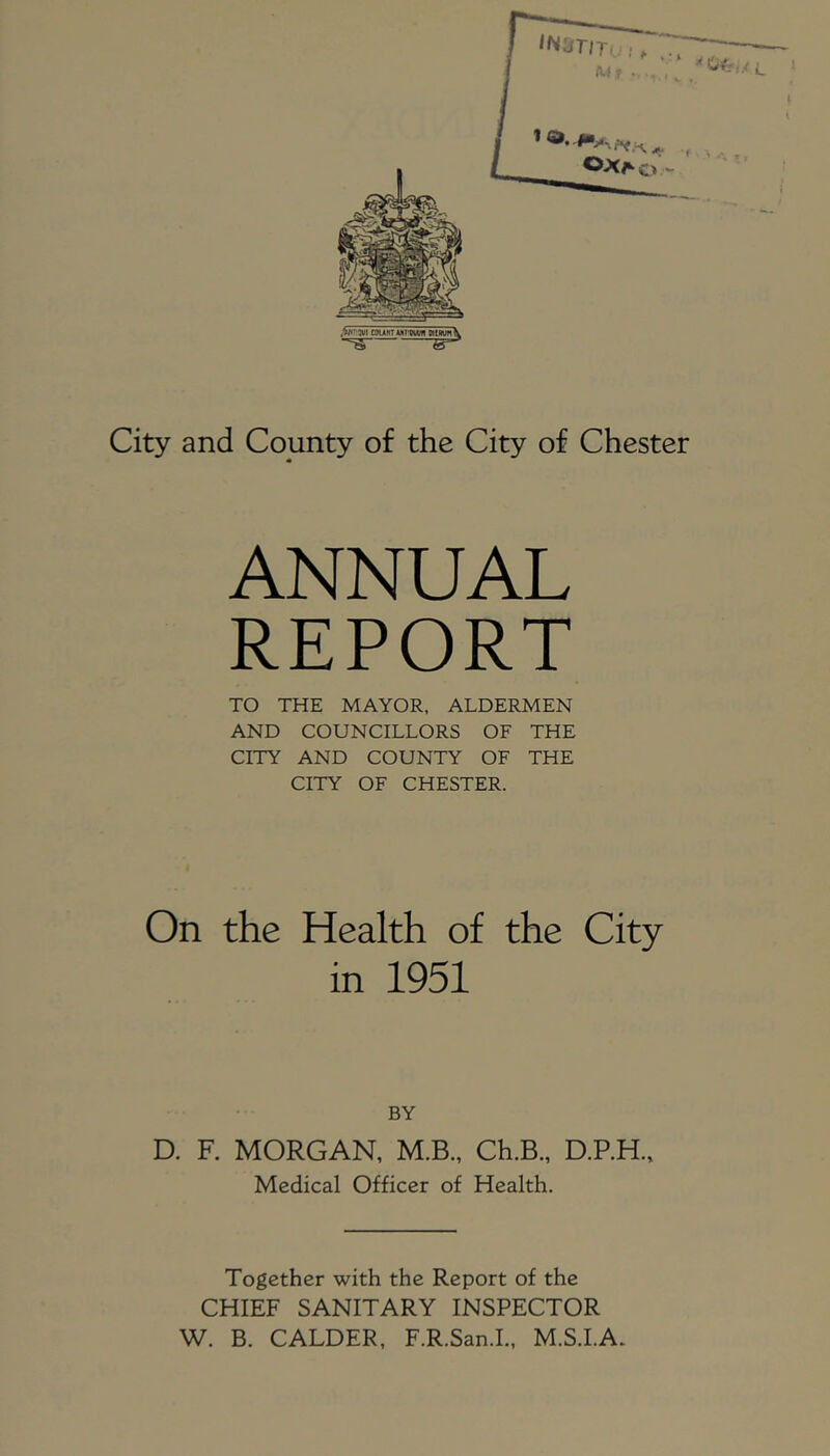 City and County of the City of Chester ANNUAL REPORT TO THE MAYOR, ALDERMEN AND COUNCILLORS OF THE CITY AND COUNTY OF THE CITY OF CHESTER. On the Health of the City m 1951 BY D. F. MORGAN, M.B., Ch.B., D.P.H., Medical Officer of Health. Together with the Report of the CHIEF SANITARY INSPECTOR W. B. CALDER, F.R.San.I., M.S.I.A.