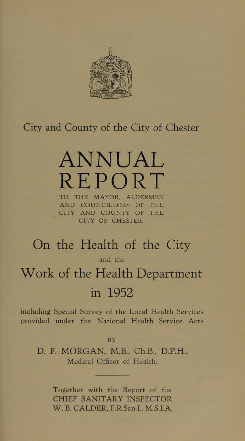 City and County of the City of Chester ANNUAL REPORT TO THE MAYOR, ALDERMEN AND COUNCILLORS OF THE CITY AND COUNTY OF THE CITY OF CHESTER. On the Health of the City and the Work of the Health Department in 1952 including Special Survey of the Local Health Services provided under the National Health Service Acts BY D. R MORGAN, M.B., Ch.B., D.RH., Medical Officer of Health. Together with the Report of the CHIEF SANITARY INSPECTOR W. B. CALDER, F.R.San.L, M.S.I.A.