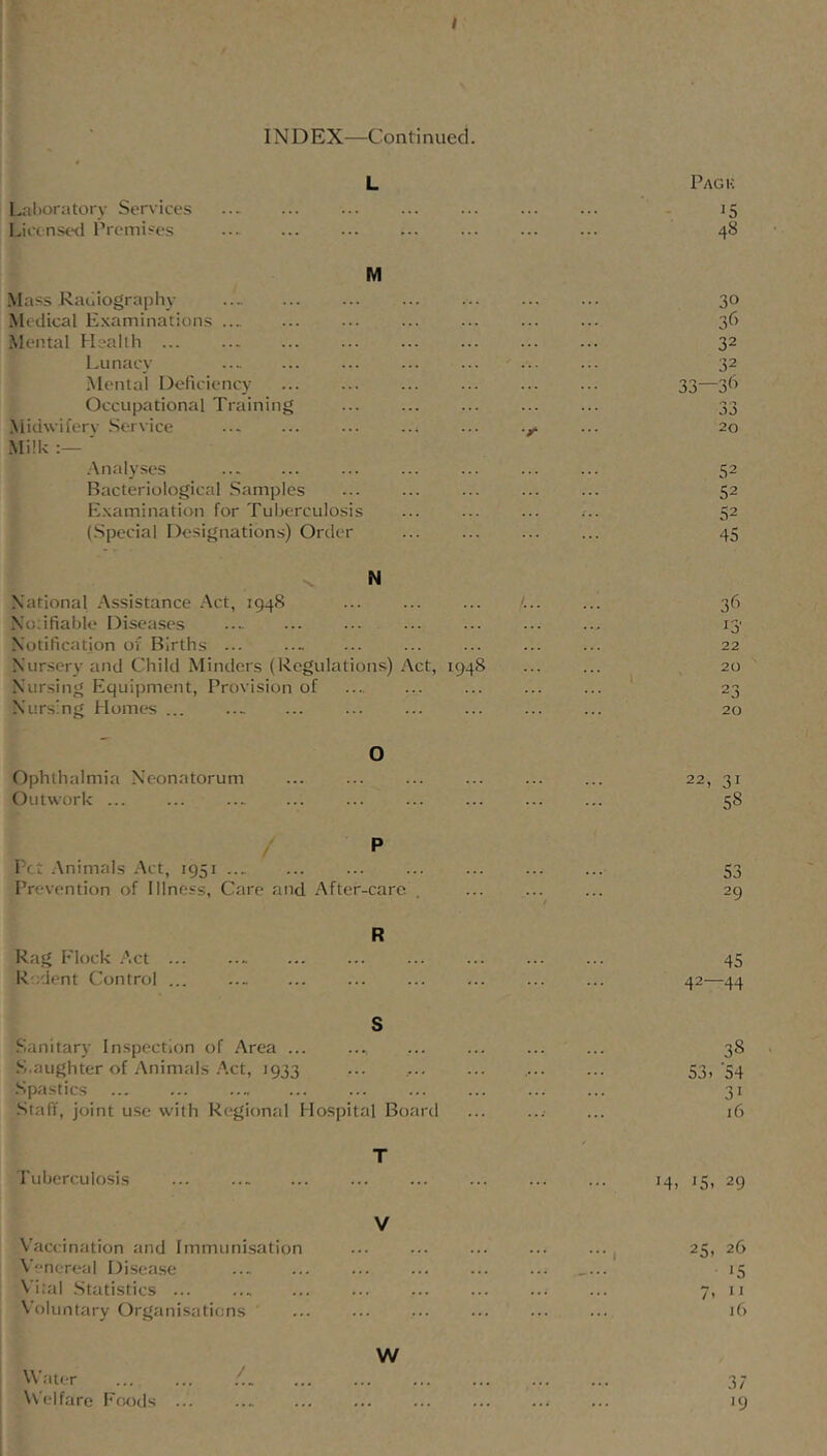I IN D EX—Continued. Lril)oratorv Services L Pack Lict nst>d Premises ... 48 Mass Radiography M 30 Medical Examinations ... 3(> Mental Health ... ... 32 Lunacy ... 32 Mental Deficiency ... ... ... 33—36 Occupational Training ... ... OJ .Niidwiferv Service 20 Milk ' Analyses 52 Bacteriological Samples ... 52 Examination for Tuberculosis ... ... ... 52 (Special Designations) Order 45 ■s. National Assistance Act, 1948 N 36 Noiifiabk' Diseases 13' Notification of Births ... ... ... ... 22 Nursery and Child Mintlers (Regulations) Act, 1948 20 Nursing EIqui]jment, Provision of 23 Nursing Homt*s ... 20 Ophthalmia Neonatorum 0 22, 31 Outwork ... ... 58 Pet .Animals Act, 1951 P 53 Prevention of Illness, Care and After -care , / 29 Rag Flock .Act ... R 45 Rodent Control ... 42—44 .Sanitary Inspection of Area ... S 38 .S.aughter of Animals .Act, 1933 53, ‘54 .Spastics 31 .Stafi, joint use with Regional Hospital Board ... 16 Pubcrculosis T ... 14, 15, 29 Vaccination and Immunisation V 25, 26 A'enereal Disease . ... ... ... '5 Vital .Statistics ... . ... ... ... 7, V oluntary Organisations ... if) Water ... ... .< w 37 Vs'elfare Foods ... .