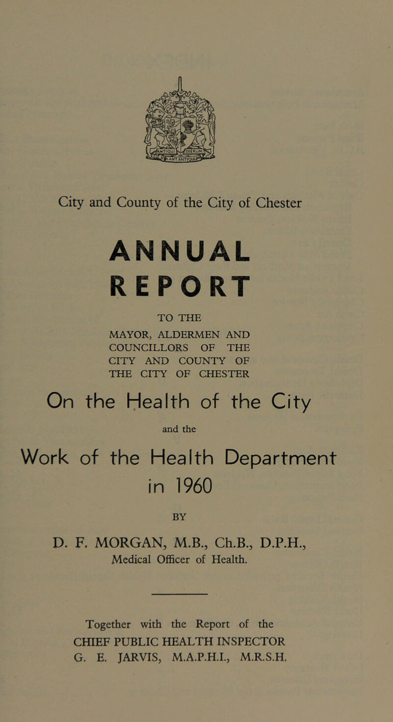 City and County of the City of Chester ANNUAL REPORT TO THE MAYOR, ALDERMEN AND COUNCILLORS OF THE CITY AND COUNTY OF THE CITY OF CHESTER On the Health of the City and the Work of the Health Department in 1960 BY D. F. MORGAN, M.B., Ch.B., D.P.H., Medical Officer of Health. Together with the Report of the CHIEF PUBLIC HEALTH INSPECTOR G. E. JARVIS, M.A.P.H.I., M.R.S.H.