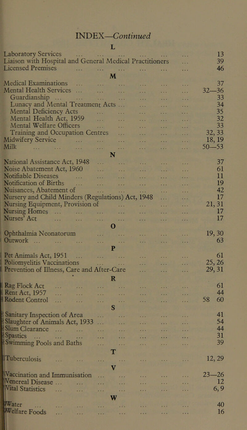 INDEX—Continued L Laboratory Services Liaison with Hospital and General Medical Practitioner Licensed Premises M Medical Examinations Mental Health Services ... Guardianship ... Lunacy and Mental Treatment Acts ... Mental Deficiency Acts Mental Health Act, 1959 Mental Welfare Officers Training and Occupation Centres Midwifery Service Milk N National Assistance Act, 1948 Noise Abatement Act, 1960 Notifiable Diseases Notification of Births Nuisances, Abatement of Nursery and Child Minders (Regulations) Act, Nursing Equipment, Provision of Nursing Homes ... Nurses’ Act O 1948 Ophthalmia Neonatorum ' Outwork ... i Pet Animals Act, 1951 1 Poliomyelitis Vaccinations Prevention of Illness, Care and After-Care 1 Rag Flock Act . Rent Act, 1957 1 Rodent Control 1 Sanitary Inspection of Area ? Slaughter of Animals Act, 1933 ;Slum Clearance ... ?Spastics ... I Swimming Pools and Baths ITuberculosis nVaccination and Immunisation [iV^ereal Disease ... ^ital Statistics 'ater Welfare Foods S T V W 13 39 46 37 32—36 33 34 35 32 33 32, 33 18,19 50—53 37 61 11 19 42 17 21.31 17 17 19, 30 63 61 25, 26 29.31 61 44 58 60 41 54 44 31 39 12, 29 23—26 12 6,9 40 16