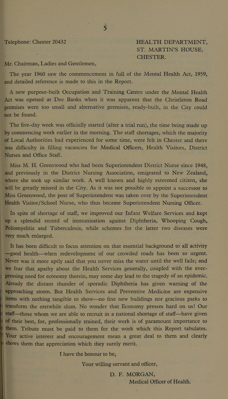 Telephone: Chester 20432 HEALTH DEPARTMENT, ST. MARTIN’S HOUSE, CHESTER. Mr. Chairman, Ladies and Gentlemen, The year 1960 saw the commencement in full of the Mental Health Act, 1959, and detailed reference is made to this in the Report. A new purpose-built Occupation and Training Centre under the Mental Health Act was opened at Dee Banks when it was apparent that the Christleton Road premises were too small and alternative premises, ready-built, in the City could not be found. The five-day week was officially started (after a trial run), the time being made up by commencing work earlier in the morning. The staff shortages, which the majority of Local Authorities had experienced for some time, were felt in Chester and there was difficulty in filling vacancies for Medical Officers, Health Visitors, District Nurses and Office Staff. Miss M. H. Greenwood who had been Superintendent District Nurse since 1948, and previously in the District Nursing Association, emigrated to New Zealand, where she took up similar work. A well known and highly esteemed citizen, she will be greatly missed in the City. As it was not possible to appoint a successor to Miss Greenwood, the post of Superintendent was taken over by the Superintendent Health Visitor/School Nurse, who thus became Superintendent Nursing Officer. In spite of shortage of staff, we improved our Infant Welfare Services and kept up a splendid record of immunisation against Diphtheria, Whooping Cough, Poliomyelitis and Tuberculosis, while schemes for the latter two diseases were very much enlarged. It has been difficult to focus attention on that essential background to all activity —good health—when redevelopment of our crowded roads has been so urgent. Never was it more aptly said that you never miss the water until the well fails; and we fear that apathy about the Health Services generally, coupled with the ever- ' pressing need for economy therein, may some day lead to the tragedy of an epidemic, j Already the distant thunder of sporadic Diphtheria has given warning of the « approaching storm. But Health Services and Preventive Medicine are expensive ! items with nothing tangible to show—no fine new buildings nor gracious parks to ' transform the erstwhile slum. No wonder that Economy presses hard on us! Our I staff—those whom we are able to recruit in a national shortage of staff—have given of their best, for, professionally trained, their work is of paramount importance to 1 them. Tribute must be paid to them for the work which this Report tabulates. • Your active interest and encouragement mean a great deal to them and clearly ^ shows them that appreciation which they surely merit. I have the honour to be, Your willing servant and officer, D. F. MORGAN, Medical Officer of Health.