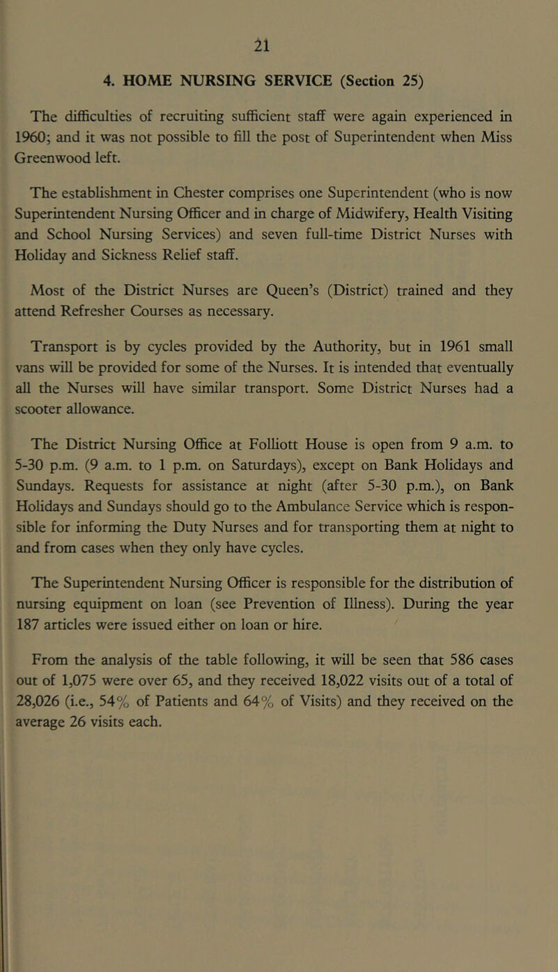 4. HOME NURSING SERVICE (Section 25) The difficulties of recruiting sufficient staff were again experienced in 1960; and it was not possible to fill the post of Superintendent when Miss Greenwood left. The establishment in Chester comprises one Superintendent (who is now Superintendent Nursing Officer and in charge of Midwifery, Health Visiting and School Nursing Services) and seven full-time District Nurses with Holiday and Sickness Relief staff. Most of the District Nurses are Queen’s (District) trained and they attend Refresher Courses as necessary. Transport is by cycles provided by the Authority, but in 1961 small vans will be provided for some of the Nurses. It is intended that eventually all the Nurses will have similar transport. Some District Nurses had a scooter allowance. The District Nursing Office at Folliott House is open from 9 a.m. to 5-30 p.m. (9 a.m. to 1 p.m. on Saturdays), except on Bank Holidays and Sundays. Requests for assistance at night (after 5-30 p.m.), on Bank Holidays and Sundays should go to the Ambulance Service which is respon- sible for informing the Duty Nurses and for transporting them at night to and from cases when they only have cycles. The Superintendent Nursing Officer is responsible for the distribution of nursing equipment on loan (see Prevention of Illness). During the year 187 articles were issued either on loan or hire. From the analysis of the table following, it will be seen that 586 cases out of 1,075 were over 65, and they received 18,022 visits out of a total of 28,026 (i.e., 54% of Patients and 64% of Visits) and they received on the average 26 visits each.