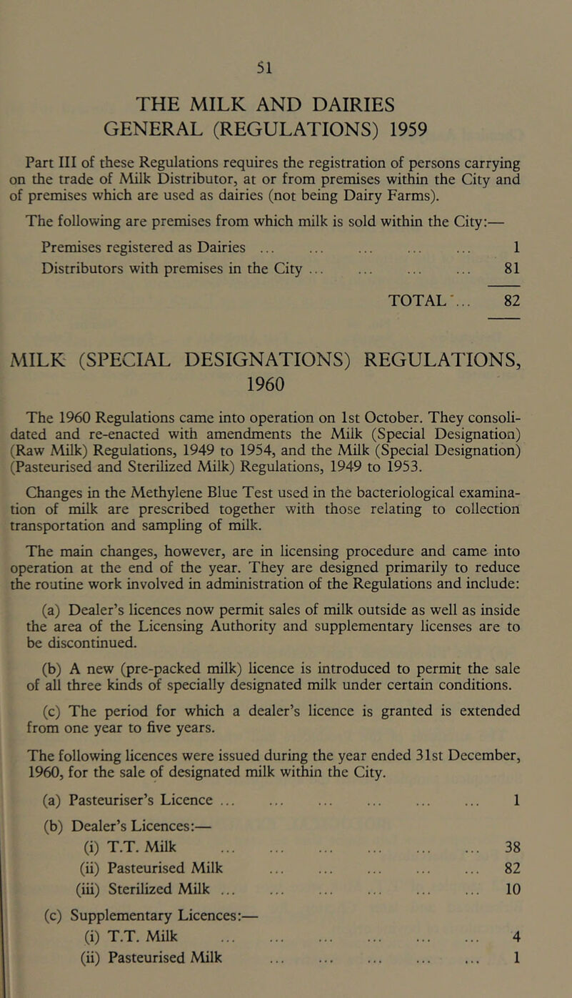 THE MILK AND DAIRIES GENERAL (REGULATIONS) 1959 Part III of these Regulations requires the registration of persons carrying on the trade of Milk Distributor, at or fronoi premises within the City and of premises which are used as dairies (not being Dairy Farms). The following are premises from which milk is sold within the City:— Premises registered as Dairies ... ... ... ... ... 1 Distributors with premises in the City ... ... ... ... 81 TOTAL'... 82 MILK (SPECIAL DESIGNATIONS) REGULATIONS, 1960 The 1960 Regulations came into operation on 1st October. They consoli- dated and re-enacted with amendments the Milk (Special Designation) (Raw Milk) Regulations, 1949 to 1954, and the Milk (Special Designation) (Pasteurised and Sterilized Milk) Regulations, 1949 to 1953. Changes in the Methylene Blue Test used in the bacteriological examina- tion of milk are prescribed together with those relating to collection transportation and sampling of milk. The main changes, however, are in licensing procedure and came into operation at the end of the year. They are designed primarily to reduce the routine work involved in administration of the Regulations and include: (a) Dealer’s licences now permit sales of milk outside as well as inside the area of the Licensing Authority and supplementary licenses are to be discontinued. (b) A new (pre-packed milk) licence is introduced to permit the sale of all three kinds of specially designated milk under certain conditions. (c) The period for which a dealer’s licence is granted is extended from one year to five years. The following licences were issued during the year ended 31st December, 1960, for the sale of designated milk within the City. (a) Pasteuriser’s Licence ... ... ... ... ... ... 1 (b) Dealer’s Licences:— (i) T.T. Milk 38 (ii) Pasteurised Milk ... ... ... ... ... 82 (iii) Sterilized Milk ... ... ... ... ... ... 10 (c) Supplementary Licences:— (i) T.T. Milk 4 (ii) Pasteurised Milk 1