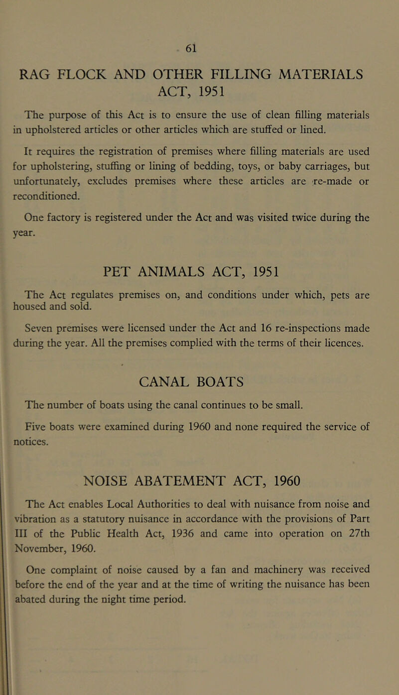 RAG FLOCK AND OTHER FILLING MATERIALS ACT, 1951 The purpose of this Act is to ensure the use of clean filling materials in upholstered articles or other articles which are stuffed or lined. It requires the registration of premises where filling materials are used for upholstering, stuffing or lining of bedding, toys, or baby carriages, but unfortimately, excludes premises where these articles are xe-made or reconditioned. One factory is registered under the Act and was visited twice during the year. PET ANIMALS ACT, 1951 The Act regulates premises on, and conditions under which, pets are housed and sold. Seven premises were licensed under the Act and 16 re-inspections made during the year. All the premises complied with the terms of their licences. CANAL BOATS The number of boats using the canal continues to be small. Five boats were examined during 1960 and none required the service of notices. NOISE ABATEMENT ACT, 1960 The Act enables Local Authorities to deal with nuisance from noise and vibration as a statutory nuisance in accordance with the provisions of Part III of the Public Health Act, 1936 and came into operation on 27th November, 1960. One complaint of noise caused by a fan and machinery was received before the end of the year and at the time of writing the nuisance has been abated during the night time period.