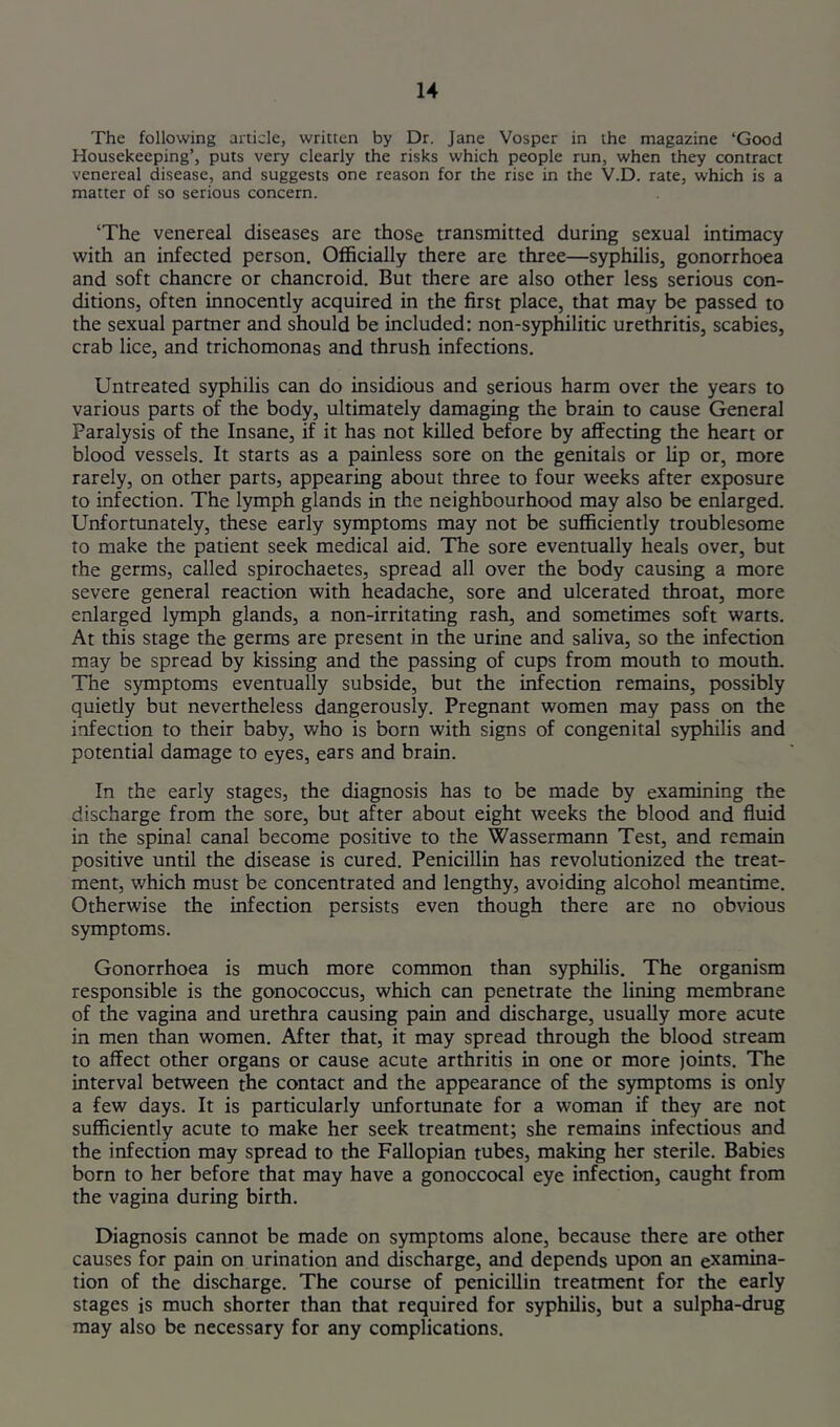 u The following article, written by Dr. Jane Vosper in the magazine ‘Good Housekeeping’, puts very clearly the risks which people run, when they contract venereal disease, and suggests one reason for the rise in the V.D. rate, which is a matter of so serious concern. ‘The venereal diseases are those transmitted during sexual intimacy with an infected person. Officially there are three—syphilis, gonorrhoea and soft chancre or chancroid. But there are also other less serious con- ditions, often innocently acquired in the first place, that may be passed to the sexual partner and should be included: non-syphilitic urethritis, scabies, crab lice, and trichomonas and thrush infections. Untreated syphilis can do insidious and serious harm over the years to various parts of the body, ultimately damaging the brain to cause General Paralysis of the Insane, if it has not killed before by affecting the heart or blood vessels. It starts as a painless sore on the genitals or lip or, more rarely, on other parts, appearing about three to four weeks after exposure to infection. The lymph glands in the neighbourhood may also be enlarged. Unfortunately, these early symptoms may not be sufficiently troublesome to make the patient seek medical aid. The sore eventually heals over, but the germs, called spirochaetes, spread all over the body causing a more severe general reaction with headache, sore and ulcerated throat, more enlarged lymph glands, a non-irritating rash, and sometimes soft warts. At this stage the germs are present in the urine and saliva, so the infection may be spread by kissing and the passing of cups from mouth to mouth. The symptoms eventually subside, but the infection remains, possibly quietly but nevertheless dangerously. Pregnant women may pass on the infection to their baby, who is born with signs of congenital syphilis and potential damage to eyes, ears and brain. In the early stages, the diagnosis has to be made by examining the discharge from the sore, but after about eight weeks the blood and fluid in the spinal canal become positive to the Wassermann Test, and remain positive until the disease is cured. Penicillin has revolutionized the treat- ment, which must be concentrated and lengthy, avoiding alcohol meantime. Otherwise the infection persists even though there are no obvious symptoms. Gonorrhoea is much more common than syphilis. The organism responsible is the gonococcus, which can penetrate the lining membrane of the vagina and urethra causing pain and discharge, usually more acute in men than women. After that, it may spread through the blood stream to affect other organs or cause acute arthritis in one or more joints. The interval between the contact and the appearance of the symptoms is only a few days. It is particularly unfortunate for a woman if they are not sufficiently acute to make her seek treatment; she remains infectious and the infection may spread to the Fallopian tubes, making her sterile. Babies born to her before that may have a gonoccocal eye infection, caught from the vagina during birth. Diagnosis cannot be made on symptoms alone, because there are other causes for pain on urination and discharge, and depends upon an examina- tion of the discharge. The course of penicillin treatment for the early stages is much shorter than that required for syphilis, but a sulpha-drug may also be necessary for any complications.