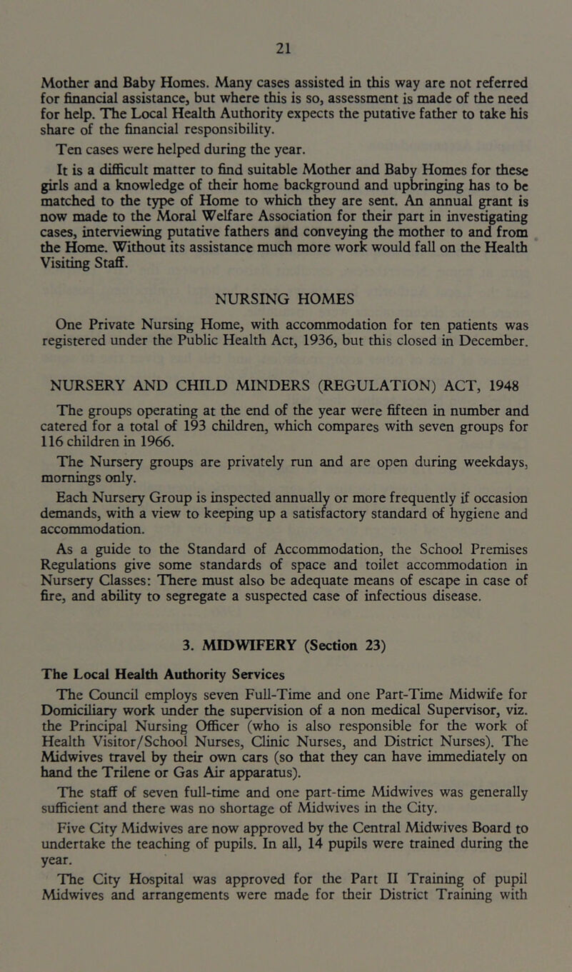 Mother and Baby Homes. Many cases assisted in this way are not referred for financial assistance, but where this is so, assessment is made of the need for help. The Local Health Authority expects the putative father to take his share of the financial responsibility. Ten cases were helped during the year. It is a difiicult matter to find suitable Mother and Baby Homes for these girls and a knowledge of their home background and upbringing has to be matched to the type of Home to which they are sent. An annual grant is now made to the Moral Welfare Association for their part in investigating cases, interviewing putative fathers and conveying the mother to and from the Home. Without its assistance much more work would fall on the Health Visiting Staff. NURSING HOMES One Private Nursing Home, with acconunodation for ten patients was registered under the Public Health Act, 1936, but this closed in December. NURSERY AND CHILD MINDERS (REGULATION) ACT, 1948 The groups operating at the end of the year were fifteen in number and catered for a total of 193 children, which compares with seven groups for 116 children in 1966. The Nursery groups are privately run and are open during weekdays, mornings only. Each Nursery Group is inspected annually or more frequently if occasion demands, with a view to keeping up a satisfactory standard of hygiene and accommodation. As a guide to the Standard of Accommodation, the School Premises Regulations give some standards of space and toilet accommodation in Nursery Classes: There must also be adequate means of escape in case of fire, and ability to segregate a suspected case of infectious disease. 3. MIDWIFERY (Section 23) The Local Health Authority Services The Coimcil employs seven Full-Time and one Part-Time Midwife for Domiciliary work under the supervision of a non medical Supervisor, viz. the Principal Nursing Officer (who is also responsible for the work of Health Visitor/School Nurses, Clinic Nurses, and District Nurses). The Midwives travel by their own cars (so that they can have immediately on hand the Trilene or Gas Air apparatus). The staff of seven full-time and one part-time Midwives was generally sufficient and there was no shortage of Midwives in the City. Five City Midwives are now approved by the Central Midwives Board to undertake the teaching of pupils. In all, 14 pupils were trained during the year. The City Hospital was approved for the Part II Training of pupil Midwives and arrangements were made for their District Training with