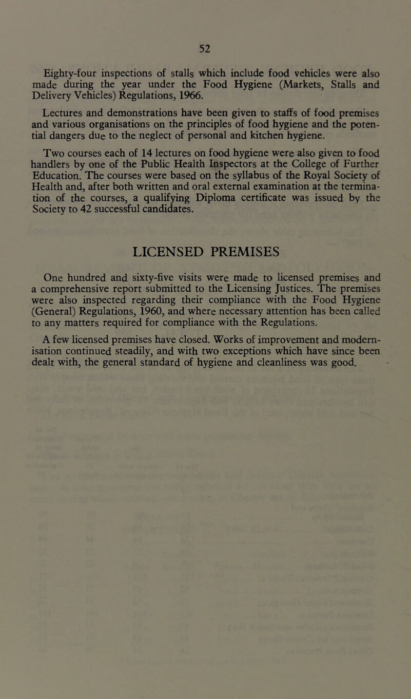 Eighty-four inspections of stalls which include food vehicles were also made during the year under the Food Hygiene (Markets, Stalls and Delivery Vehicles) Regulations, 1966. Lectures and demonstrations have been given to staffs of food premises and various organisations on the principles of food hygiene and the poten- tial dangers due to the neglect of personal and kitchen hygiene. Two courses each of 14 lectures on food hygiene were also given to food handlers by one of the Public Health Inspectors at the College of Further Education. The courses were based on the syllabus of the Royal Society of Health and, after both written and oral external examination at the termina- tion of the courses, a qualifying Diploma certificate was issued by the Society to 42 successful candidates. LICENSED PREMISES One hundred and sixty-five visits were made to licensed premises and a comprehensive report submitted to the Licensing Justices. The premises were also inspected regarding their compliance with the Food Hygiene (General) Regulations, 1960, and where necessary attention has been called to any matters required for compliance with the Regulations. A few licensed premises have closed. Works of improvement and modern- isation continued steadily, and with two exceptions which have since been dealt with, the general standard of hygiene and cleanliness was good.