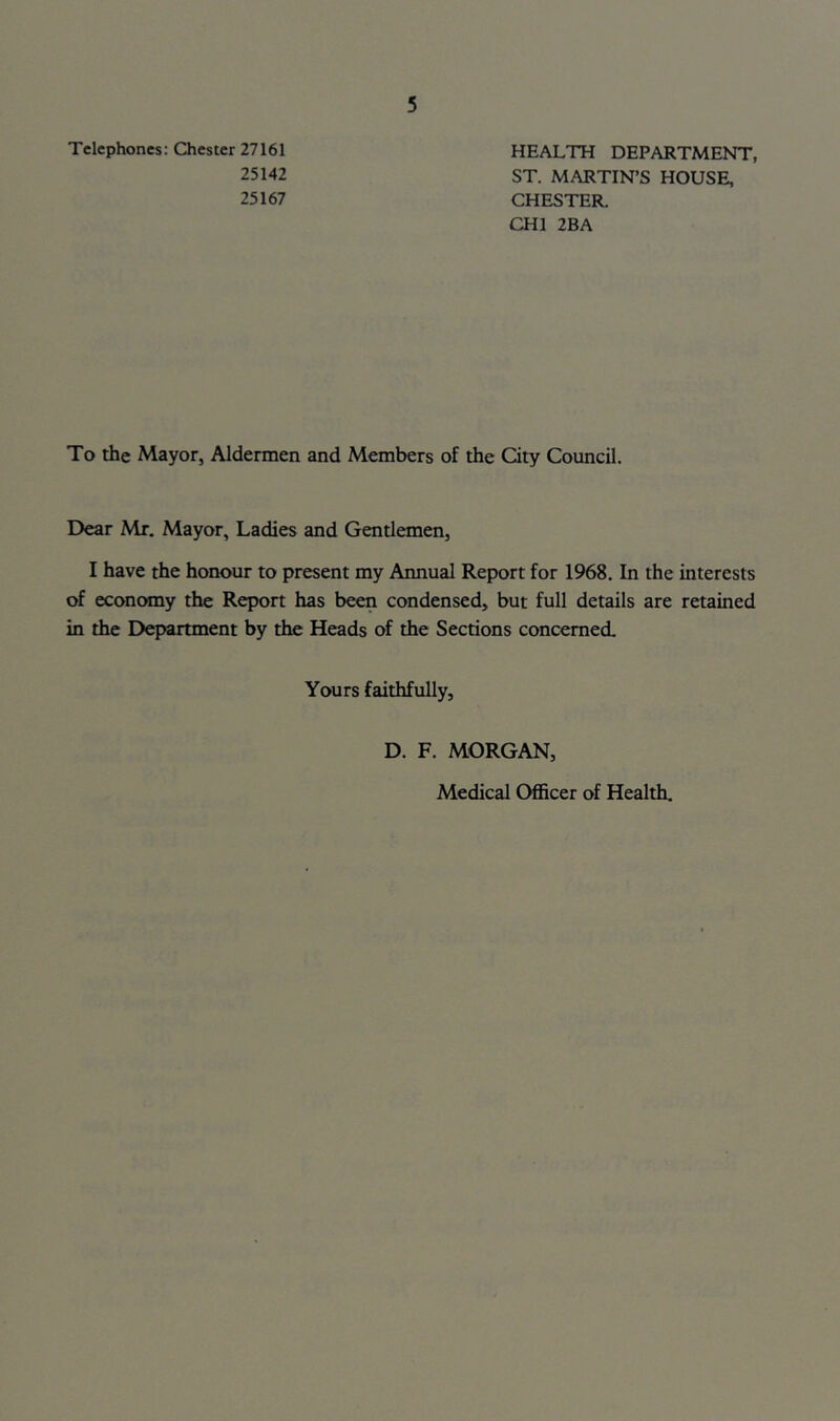 Telephones: Chester 27161 25142 25167 5 HEALTH DEPARTMENT, ST. MARTIN’S HOUSE, CHESTER. CHI 2BA To the Mayor, Aldermen and Members of the City Council. Dear Mr. Mayor, Ladies and Gentlemen, I have the honour to present my Annual Report for 1968. In the interests of economy the Report has been condensed, but full details are retained in the Department by the Heads of the Sections concerned. Yours faithfully, D. F. MORGAN, Medical Officer of Health.