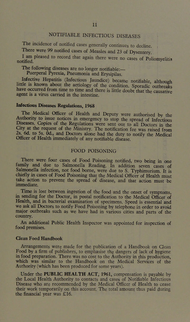 NOTIFIABLE INFECTIOUS DISEASES The incidence of notified cases generally continues to decline. , There were 99 notified cases of Measles and 23 of Dysentery. notiS P^^3sed to record that again there were no cases of Poliomyelitis The following diseases axe no longer notifiable:— Puerperal Pyrexia, Pneumonia and Erysipilas. ^Ktive Hepatitis (Infectious Jaundice) became notifiable, althoueh little IS known about ±e aetiology of the condition. Sporadic outbre^s have occurred from time to time and there is little doubt that the causative agent is a virus carried in the intestine. Infectious Diseases Regulations, 1968 The Medical Ofi&cer of Health and Deputy were authorised by the Authority to issue notices in emergency to stop the spread of Infectious Diseases. Copies of the Regulations were sent out to aU Doctors in the City at the request of the Ministry. The notification fee was raised from 2s. 6d. to 5s. Od., and Doctors alone had the duty to notify the Medical Officer of Health immediately of any notifiable disease. FOOD POISONING There were four cases of Food Poisoning notified, two being in one family and due to Salmonella Reading. In addition seven cases of Salmonella infection, not food borne, were due to S. Typhimurium. It is chiefly in cases of Food Poisoning that the Medical Officer of Health must take action to prevent the spread of disease, and that action must be immediate. Time is lost between ingestion of the food and the onset of symptoms, in sending for the Debtor, in postal notification to the Medical Officer of Health, and in bacterial examination of specimens. Speed is essential and we ask all Doctors to notify Food Poisoning by telephone in order to avoid major outbreaks such as we have had in various cities and parts of the country. An additional Public Health Inspector was appointed for inspection of food premises. Clean Food Handbook Arrangements were made for the publication of a Handbook on Qean Food by a firm of publishers, to emphasise the dangers of lack of hygiene in food preparation. There was no cost to the Authority in this production, which was similar to the Handbook on the Medical Services of the Authority (which has been produced for some years). Under the PUBLIC HEALTH ACT, 1961, compensation is payable by the Local Health Authority to contacts and cases of Notifiable Infectious Disease who are recommended by the Medical Officer of Health to cease their work temporarily on this account. The total amount thus paid during the financial year was £16.