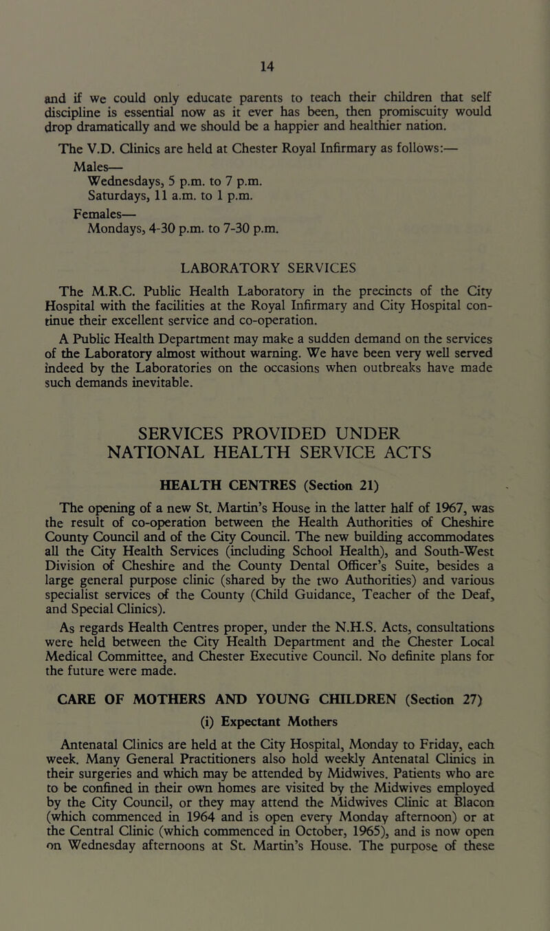 and if we could only educate parents to teach their children that self discipline is essential now as it ever has been, then promiscuity would drop dramatically and we should be a happier and healthier nation. The V.D. Clinics are held at Chester Royal Infirmary as follows:— Males— Wednesdays, 5 p.m. to 7 p.m. Saturdays, 11 a.m. to 1 p.m. Females— Mondays, 4-30 p.m. to 7-30 p.m. LABORATORY SERVICES The M.R.C. Public Health Laboratory in the precincts of the City Hospital with the facilities at the Royal Infirmary and City Hospital con- tinue their excellent service and co-operation. A Public Health Department may make a sudden demand on the services of the Laboratory almost without warning. We have been very well served indeed by the Laboratories on the occasions when outbreaks have made such demands inevitable. SERVICES PROVIDED UNDER NATIONAL HEALTH SERVICE ACTS HEALTH CENTRES (Section 21) The opening of a new St. Martin’s House in the latter half of 1967, was the result of co-operation between the Health Authorities of Cheshire County Council and of the City Council, The new building accommodates all the City Health Services (including School Health), and South-West Division of Cheshire and the County Dental Officer’s Suite, besides a large general purpose clinic (shared by the two Authorities) and various specialist services of the County (Child Guidance, Teacher of the Deaf, and Special Clinics). As regards Health Centres proper, under the N.H.S. Acts, consultations were held between the City Health Department and the Chester Local Medical Committee, and Chester Executive Council. No definite plans for the future were made. CARE OF MOTHERS AND YOUNG CHH^DREN (Section 27) (i) Expectant Mothers Antenatal Clinics are held at the City Hospital, Monday to Friday, each week. Many General Practitioners also hold weekly Antenatal Qinics in their surgeries and which may be attended by Midwives. Patients who are to be confined in their own homes are visited by the Midwives employed by the City Council, or they may attend the Midwives Clinic at Blacon (which commenced in 1964 and is open every Monday afternoon) or at the Central Clinic (which commenced in October, 1965), and is now open on Wednesday afternoons at St. Martin’s House. The purpose these