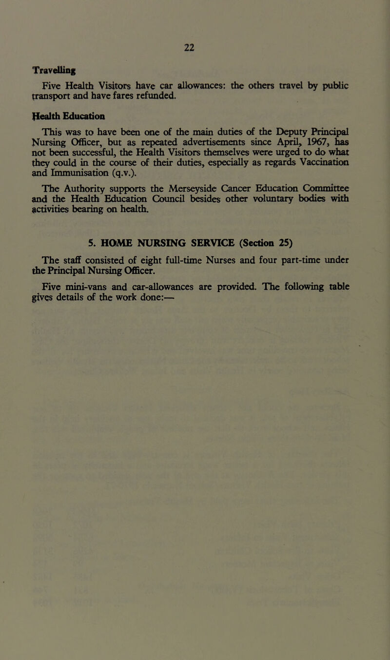 TravdHing Five Health Visitors have car allowances: the others travel by public transpon and have fares refunded. Health Education This was to have been one of the main duties of the Deputy Principal Nursing Officer, but as repeated advertisements since Af^> 1967, has not bera successful, the Health Visitors themselves were urged to do what they could in the course of their duties, especially as regards Vaccination and Immunisation (q.v.). The Authority supports the Merseyside Cancer Education Committee and the Health Education Council b«ides other voluntary bodies with activities bearing on health. S. HOME NURSING SERVICE (Section 25) The staff consisted of eight full-time Nurses and four part-time under the Principal Nursing OfiBcer. Five mini-vans and car-allowances are provided. The following table gives details of the work done:—
