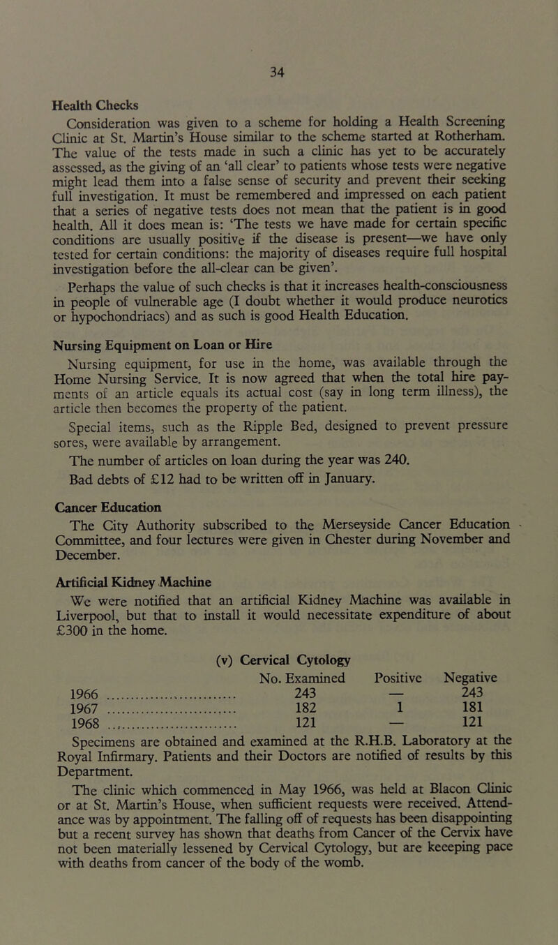 Health Checks Consideration was given to a scheme for holding a Health Screening Clinic at St. Martin’s House similar to the scheme started at Rotherham. The value of the tests made in such a clinic has yet to be accurately assessed, as the giving of an ‘all clear’ to patients whose tests were negative might lead them into a false sense of security and prevent their seeing full investigation. It must be remembered and impressed on each patient that a series of negative tests does not mean that the patient is in good health. All it does mean is; ‘The tests we have made for certain specific conditions are usually positive if the disease is present—^we have only tested for certain conditions: the majority of diseases require full hospiti investigation before the all-clear can be given’. Perhaps the value of such checks is that it increases health-consciousness in people of vulnerable age (I doubt whether it would produce neurotics or hypochondriacs) and as such is good Health Education. Nursing Equipment on Loan or Hire Nursing equipment, for use in the home, was available through the Home Nursing Service. It is now agreed that when the total hire pay- ments of an article equals its actual cost (say in long term illness), the article then becomes the property of the patient. Special items, such as the Ripple Bed, designed to prevent pressure sores, were available by arrangement. The number of articles on loan during the year was 240. Bad debts of £12 had to be written off in January. Cancer Education The City Authority subscribed to the Merseyside Cancer Education ■ Committee, and four lectures were given in Chester during November and December. Artificial Kidney Machine We were notified that an artificial Kidney Machine was available in Liverpool, but that to install it would necessitate expenditure of about £300 in the home. (v) Cervical Cytology No. Examined Positive Negative 1966 243 — 243 1967 182 1 181 1968 121 — 121 Specimens are obtained and examined at the R.H.B. Laboratory at the Royal Infirmary. Patients and their Doctors are notified of results by this Department. The clinic which commenced in May 1966, was held at Blacon Clime or at St. Martin’s House, when sufficient requests were received. Attend- ance was by appointment. The falling off of requests has been disappointing but a recent survey has shown that deaths from Cancer of the Cervix have not been materially lessened by Cervical Cytology, but are keeeping pace with deaths from cancer of the body of the womb.