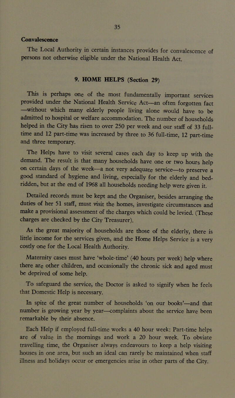 Convalescence The Local Authority in certain instances provides for convalescence of persons not otherwise eligible under the National Health Act. 9. HOME HELPS (Section 29) This is perhaps one of the most fundamentally important services provided under the National Health Service Act—an often forgotten fact —without which many elderly people living alone would have to be admitted to hospital or welfare accommodation. The number of households helped in the City has risen to over 250 per week and our staff of 33 full- time and 12 part-time was increased by three to 36 full-time, 12 part-time and three temporary. The Helps have to visit several cases each day to keep up with the demand. The result is that many households have one or two hours help (XI certain days of the week—a not very adecjuate service—to preserve a good standard of hygiene and living, especially for the elderly and bed- ridden, but at the end of 1968 all households needing help were given it. Detailed records must be kept and the Organiser, besides arranging the duties of her 51 staff, must visit the homes, investigate circumstances and make a provisional assessment of the charges which could be levied. (These charges are checked by the City Treasurer). As the great majority of households are those of the elderly, there is little income for the services given, and the Hcxne Helps Service is a very cosdy one for the Local Health Authority. Maternity cases must have ‘whole-time’ (40 hours per week) help where there are other children, and occasionally the chronic sick and aged must be deprived of some help. To safeguard the service, the Doctor is asked to signify when he feels that Domestic Help is necessary. In spite of the great number of households ‘on our books’—and that number is growing year by year—complaints about the service have been remarkable by their absence. Each Help if employed full-time works a 40 hour week: Part-time helps are of value in the mornings and work a 20 hour week. To obviate travelling time, the Organiser always endeavours to keep a help visiting houses in one area, but such an ideal can rarely be maintained when staff illness and holidays occur or emergencies arise in other parts of the City.