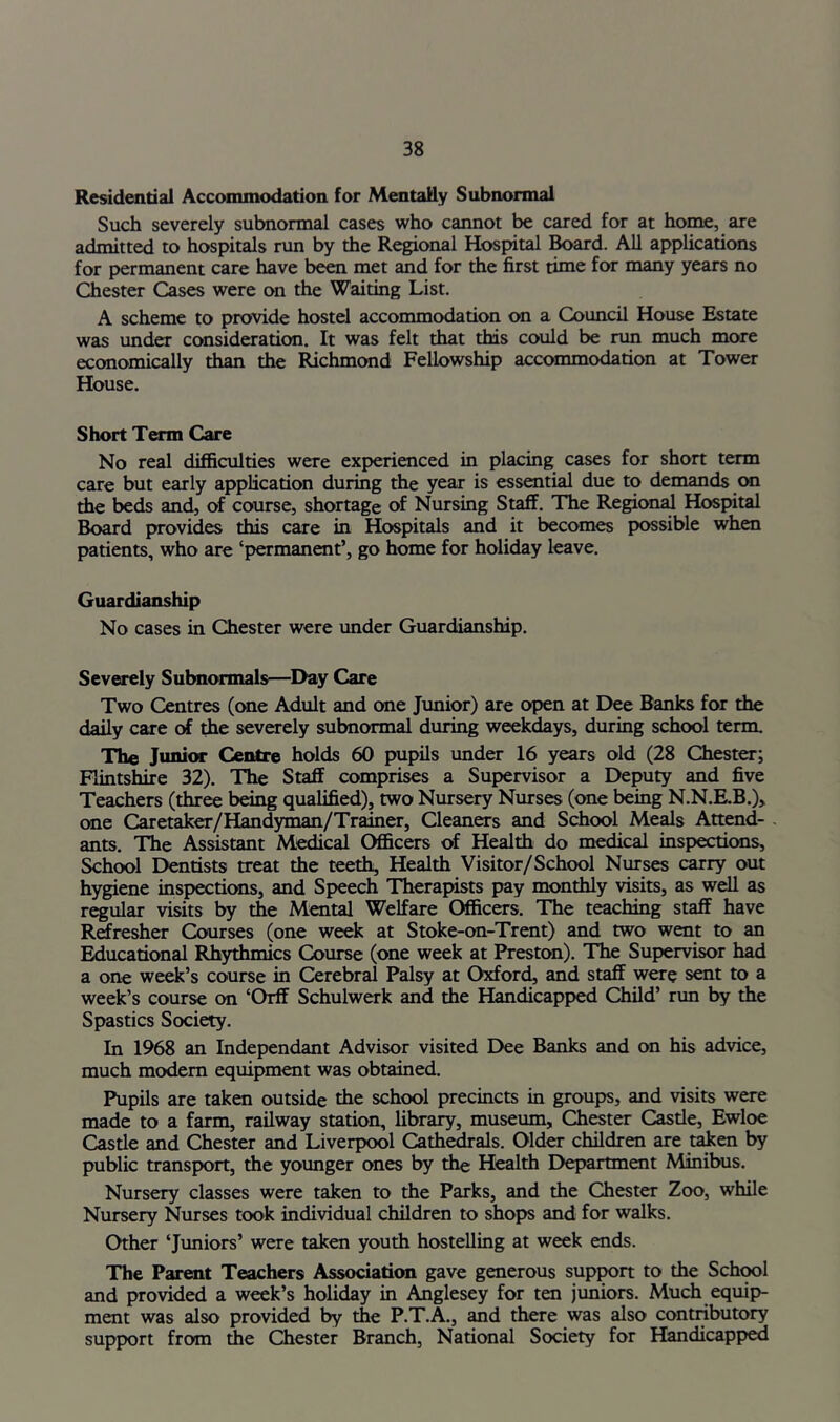 Residential Accommodation for Mentally Subnormal Such severely subnormal cases who cannot be cared for at home, are admitted to hospitals run by the Regional Hospital Board. All applications for permanent care have be^ met and for the first time for many years no Chester Cases were on the Waiting List. A scheme to provide hostel accommodation on a Council House Estate was under consideration. It was felt that this could be run much more economically than the Richmond Fellowship accommodation at Tower House. Short Term Care No real difficulties were experienced in placing cases for short term care but early application during the year is essential due to demands on the beds and, of course, shortage of Nursing Staff. The Region^ Hospital Board provides this care in Hospitals and it becomes possible when patients, who are ‘permanent’, go home for holiday leave. Guardianship No cases in Chester were imder Guardianship. Severely Subnormals—^I>ay Care Two Centres (one Adult and one Junior) are open at Dee Banks for the daily care of Ae severely subnormal during weekdays, during school term. The Junior Centre holds 60 pupils under 16 years old (28 Chester; Flintshire 32). The Staff comprises a Supervisor a Deputy and five Teachers (three being qualified), two Nursery Nurses (one being N.N.RB.), one Caretaker/Handyman/Trainer, Cleaners and School Meals Attend- ants. The Assistant Medical Officers of Health do medical inspections. School Dentists treat the teeth, Health Visitor/School Nurses carry out hygiene inspections, and Speech Therapists pay monthly visits, as well as regular visits by the Mental Welfare Officers. The teaching staff have Refresher Courses (one week at Stoke-on-Trent) and two went to an Educational Rhythmics Course (one week at Preston). The Supervisor had a one week’s course in Cerebral Palsy at Oxford, and staff were sent to a week’s course on ‘Orff Schulwerk and the Handicapped Child’ run by the Spastics Society. In 1968 an Independant Advisor visited Dee Banks and on his advice, much modem equipment was obtained. Pupils are taken outside the school precincts in groups, and visits were made to a farm, railway station, library, museum, Chester Casde, Ewloe Castle and Chester and Liverpool Cathedrals. Older children are taken by public transport, the younger ones by the Health Department Minibus. Nursery classes were taken to the Parks, and the Chester Zoo, while Nursery Nurses took individual children to shops and for walks. Other ‘Juniors’ were taken youth hostelling at week ends. The Parent Teachers Association gave generous sup^n to the Schwl and provided a week’s holiday in Anglesey for ten jimiors. Much equip- ment was also provided by the P.T.A., and there was also contributory support from the Chester Branch, National Society for Handicapped