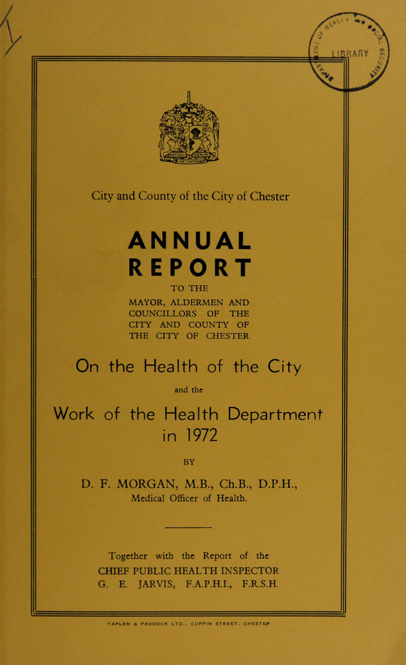 ANNUAL REPORT TO THE MAYOR, ALDERMEN AND COUNCILLORS OF THE CITY AND COUNTY OF THE CITY OF CHESTER On the Health of the City and the Work of the Health Department in 1972 BY D. F. MORGAN, M.B., Ch.B., D.P.H., Medical Officer of Health. Together with the Report of the CHIEF PUBLIC HEALTH INSPECTOR G. E. JARVIS, F.A.P.H.L, F.R.S.H. TAPLCN & PADDOCK LTD., CUPPtN STREET. CHESTER '03S