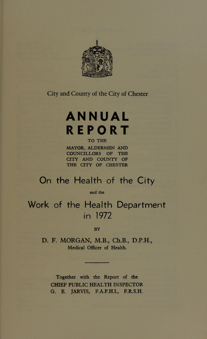 ANNUAL REPORT TO THE MAYOR, ALDERMEN AND COUNCILLORS OF THE CITY AND COUNTY OF THE CITY OF CHESTER On the Health of the City and the Work of the Health Department in 1972 BY D. F. MORGAN, M.B., Ch.B., Medical OflScer of Health. Together with the Report of the CHIEF PUBLIC HEALTH INSPECTOR G. E. JARVIS, F.A.P.H.L, F.R.S.H.