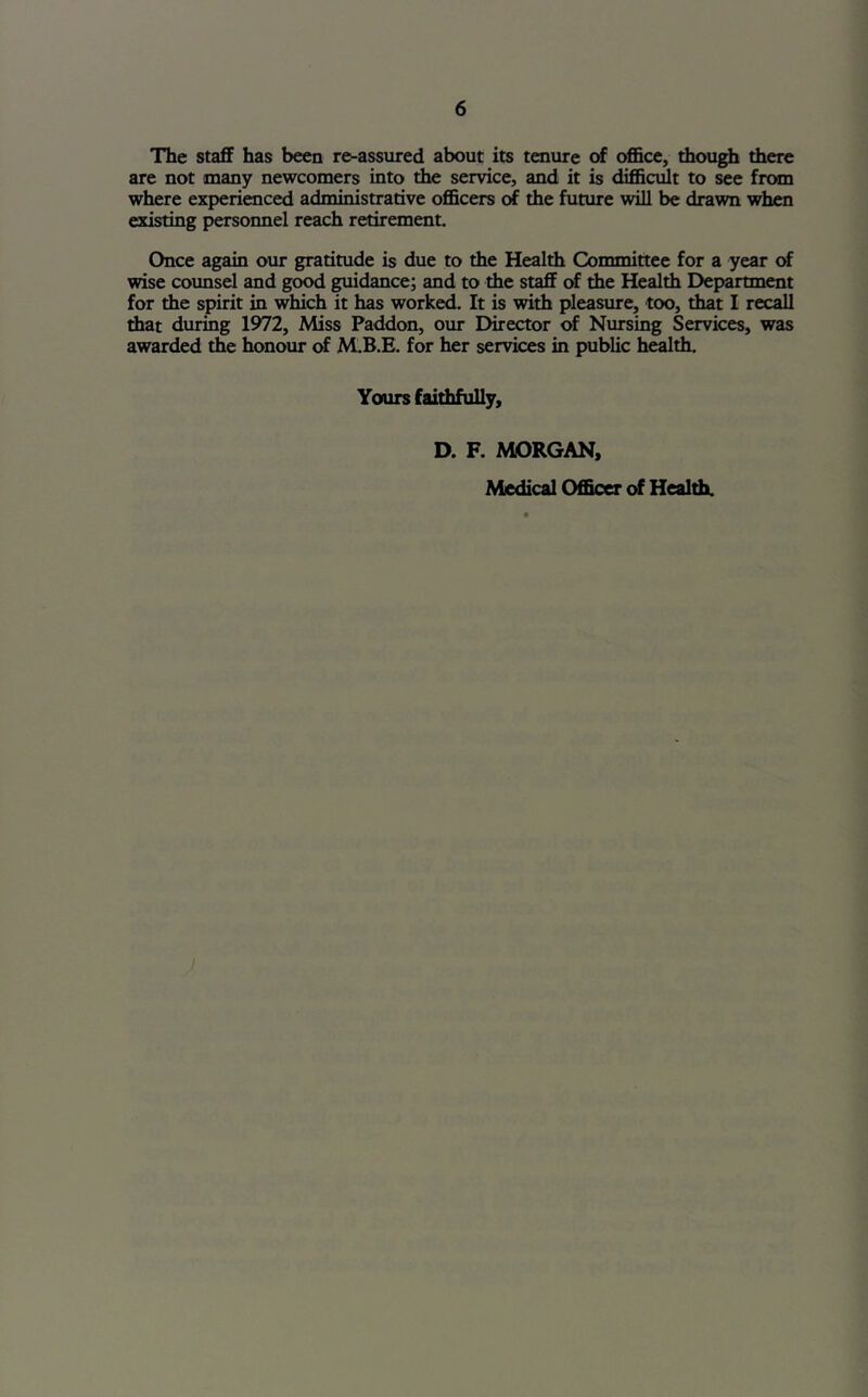 The staff has been re-assured about its tenure of office, though there are not many newcomers into the service, and it is difficult to see from where experienced administrative officers of the future will be drawn when existing personnel reach retirement. Once again our gratitude is due to the Health Committee for a year <rf wise counsel and good guidance; and to the staff of the Health Department for the spirit in which it has worked. It is with pleasure, too, that I recall that during 1972, Miss Paddon, our Director of Nursing Services, was awarded the honour of M.B.E. for her services in public health. Yours faithfully, D. F. MORGAN, Medical Officer of Healffi.
