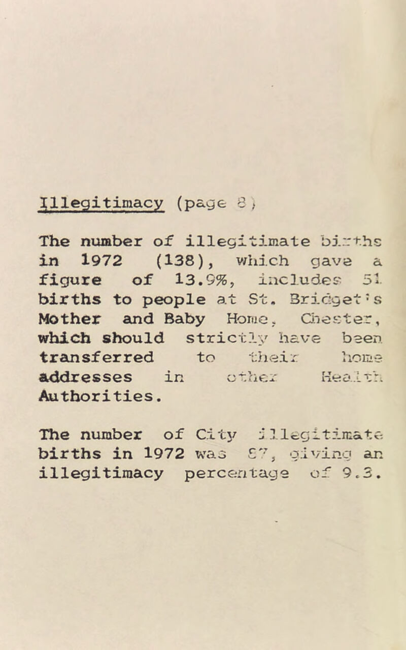 The niamber of illegitimate births in 1972 (138), v/hich gave a figure of 13.9%, include? 51 births to people at St. Bridget's Mother and Baby Home, Oiesiter, which sliould strictly have been transferred to their home addresses in ether Health Authorities. The number of Citj/ J llegitircata births in 1972 was giving an illegitimacy percentage of 9.3.