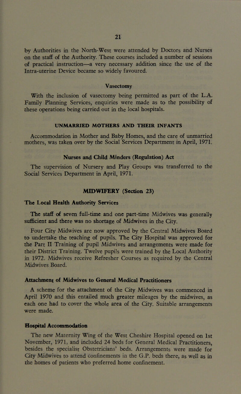 by Authorities in the North-West were attended by Doctors and Nurses on the staff of the Authority. These courses included a number of sessions of practical instruction—a very necessary addition since the use of the Intra-uterine Device became so widely favoured. Vasectomy With the inclusion of vasectomy being permitted as part of the L.A. Family Planning Services, enquiries were made as to the possibility of these operations being carried out in the local hospitals- UNMARRIED MOTHERS AND THEIR INFANTS Accommodation in Mother and Baby Homes, and the care of unmarried mothers, was taken over by the Social Services Department in April, 1971. Nurses and Child Minders (Regulation) Act The supervision of Nursery and Play Groups was transferred to the Social Services Department in April, 1971. MIDWIFERY (Section 23) The Local Health Authority Services The staff (rf seven full-time and one pan-time Midwives was generally sufficient and there was no shortage of Midwives in the City. Four City Midwives are now approved by the Central Midwives Board to undertake the teaching of pupils. The City Hospital was approved for the Part II Training of pupil Midwives and arrangements were made for their District Training. Twelve pupils were trained by the Local Authority in 1972. Midwives receive Refresher Courses as required by the Central Midwives Board. Attachment of Midwives to General Medical Practitioners A scheme for the attachment of the City Midwives was commenced in April 1970 and this entailed much greater mileages by the midwives, as each one had to cover the whole area of the City. Suitable arrangements were made. Hospital Accommodation The new Maternity Wing of the West Cheshire Hospital opened on 1st November, 1971, and included 24 beds for General Medical Practitioners, besides the specialist Obstetricians’ beds. Arrangements were made for City Midwives to attend confinements in the G.P. beds there, as well as in the homes of patients who preferred home confinement.