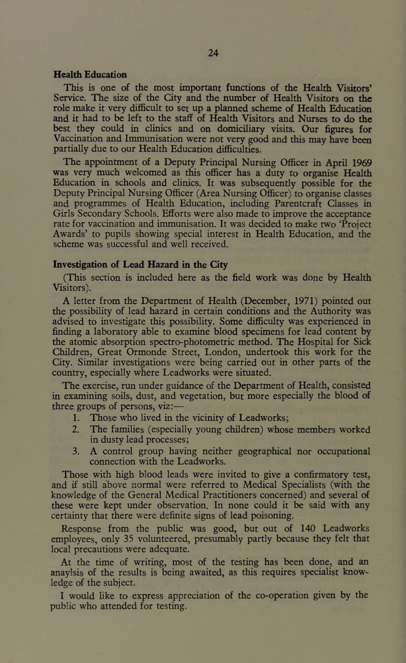 Health Education This is one of the most important fimctions of the Health Visitors’ Service. The size of the City and the number of Health Visitors on the role make it very difl&cult to set up a planned scheme of Health Education and it had to be left to the staff of Health Visitors and Nurses to do the best they could in clinics and on domiciliary visits. Our figures for Vaccination and Immunisation were not very go^ and this may have been partially due to our Health Education difl&culties. The appointment of a Deputy Principal Nursing Officer in April 1969 was very much welcomed as this officer has a duty to organise Health Education in schools and clinics. It was subsequently possible for the Deputy Principal Nursing Officer (Area Nursing Officer) to organise classes and programmes of Health Education, mcludmg Parentcraft Classes in Girls Secondary Schools. Efforts were also made to improve the acceptance rate for vaccination and immunisation. It was decided to make two ‘Project Awards’ to pupils showing special interest in Health Education, and the scheme was successful and well received. Investigation of Lead Hazard in the City (This section is included here as the field work was done by Health Visitors). A letter from the Department of Health (December, 1971) pointed out the possibility of lead hazard in certain conditions and the Authority was advised to investigate this possibility. Some difficulty was experienced in finding a laboratory able to examine blood specimens for lead content by the atomic absorption spectro-photometric method. The Hospital for Sick Children, Great Ormonde Street, London, imdertook this work for the City. Similar investigations were being carried out in other parts of the country, especially where Leadworks were situated. The exercise, run under guidance of the Department of Health, consisted in examining soils, dust, and vegetation, but more especially the blood erf three groups of persons, viz:— 1. Those who lived in the vicinity of Leadworks; 2. The families (especially young children) whose members worked in dusty lead processes; 3. A control group having neither geographical nor occupational connection with the Leadworks. Those with high blood leads were invited to give a confirmatory test, and if still above normal were referred to Medical Specialists (with the knowledge of the General Medical Practitioners concerned) and several of these were kept tmder observation. In none could it be said with any certainty that ^ere were definite signs of lead poisoning. Response from the public was good, but out of 140 Leadworks employees, only 35 volunteered, presumably partly because they felt that local precautions were adequate. At the time of writing, most of the testing has been done, and an anaylsis of the results is being awaited, as this requires specialist know- ledge of the subject. I would like to express appreciation of the co-operation given by the public who attended for testing.