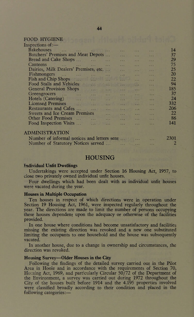 FOOD HYGIENE Inspections of:— Bakehouses ... ... ... ... ... ... ... 14 Butchers’ Premises and Meat Depots ... ... ... ... 37 Bread and Cake Shops ... ... ... ... ... ... 29 Canteens ... ... ... ... ... ... ... 75 Dairies, Milk Dealers’ Premises, etc. ... ... ... ... 25 Fishmongers ... ... ... ... .., ... ... 20 Fish and Chip Shops ... .., ... ... ... ... 22 Food Stalls and Vehicles ... ... ... 94 General Provision Shops ... ... ... ... ... 185 Greengrocers ... ... ... ... ... ... ... 37 Hotels (Catering) ... ... ... ... ... ... 24 Licensed Premises ... ... ... ... ... ... 332 Restaurants and Cafes ... ... ... ... ..> ... 206 Sweets and Ice Cream Premises ... ... ... ... 22 Other Food Premises ... ... ... .., ... ... 86 Food Inspection Visits ... ..^ ... ... ... ... 141 ADMINISTRATION Number of informal notices and letters sent ... ... ... 2301 Number of Statutory Notices served ... ... ... ... 2 HOUSING Individual Unfit Dwellings Undertakings were accepted imder Section 16 Housing Act, 1957, to close two privately owned individual unfit houses. Four dwellings which had been dealt with as individual unfit houses were vacated during the year. Houses in Multiple Occupation Ten houses in respect of which directions were in operation under Section 19 Housing Act, 1961, were inspected regularly throughout the year. The directions are made to limit the number of persons occupying these houses dependent upon the adequacy or otherwise of the facilities provided. In one house where conditions had become unsatisfactory and facilities missing the existing direction was revoked and a new one substituted limiting the occupants to one household and the house was subsequently vacated. In another house, due to a change in ownership and circumstances, the direction was revoked. Housing Survey—Older Houses in the City Following the findings of the detailed survey carried out in the Pilot Area in Hoole and in accordance with the requirements of Section 70, Housing Act, 1969, and particularly Circular 50/72 of the I>epartment of the Environment, a survey was carried out during 1972 throughout the City of the houses built before 1914 and the 4.195 properties involved were classified broadly according to their condition and placed in the following categories:—