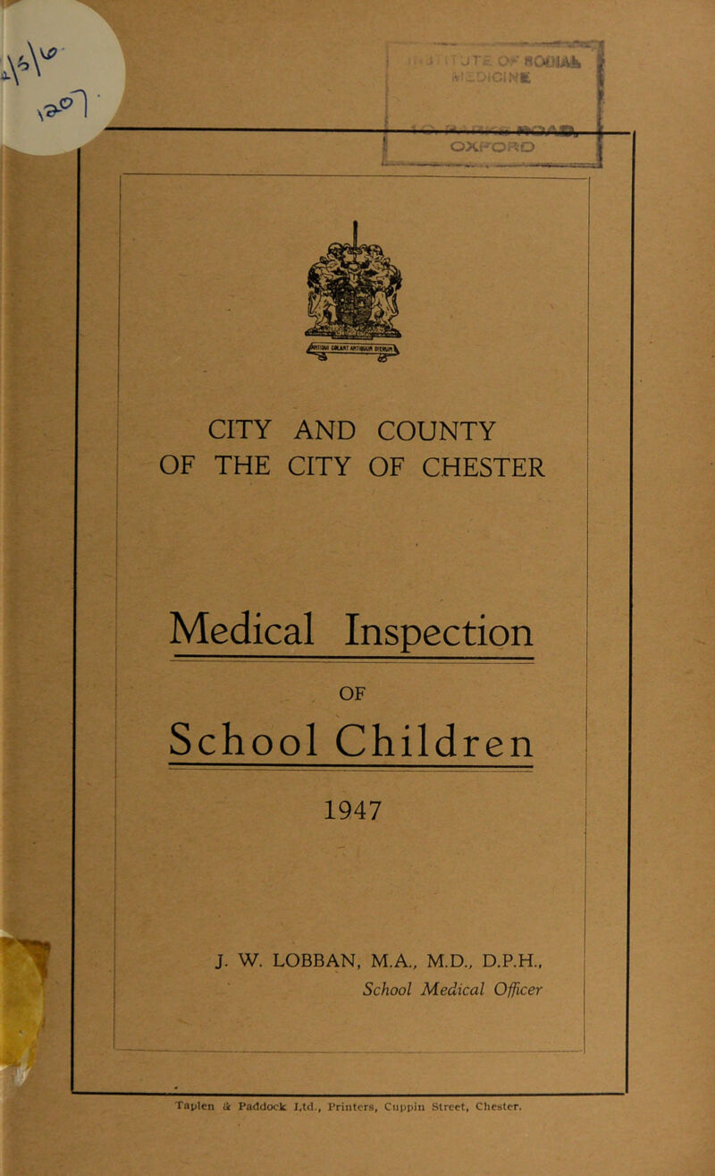 ^ ! JT.;-; 0‘aoojAii iVlir.-iC!Nfc f .-j.-.i^fru liOAgj OXFORD » »•mr» . I u CITY AND COUNTY OF THE CITY OF CHESTER Medical Inspection OF School Children 1947 J. W. LOBBAN, M.A., M.D., D.P.H., School Medical Officer Taplen & Paddock I,td., Printers, Cuppin Street, Chester.