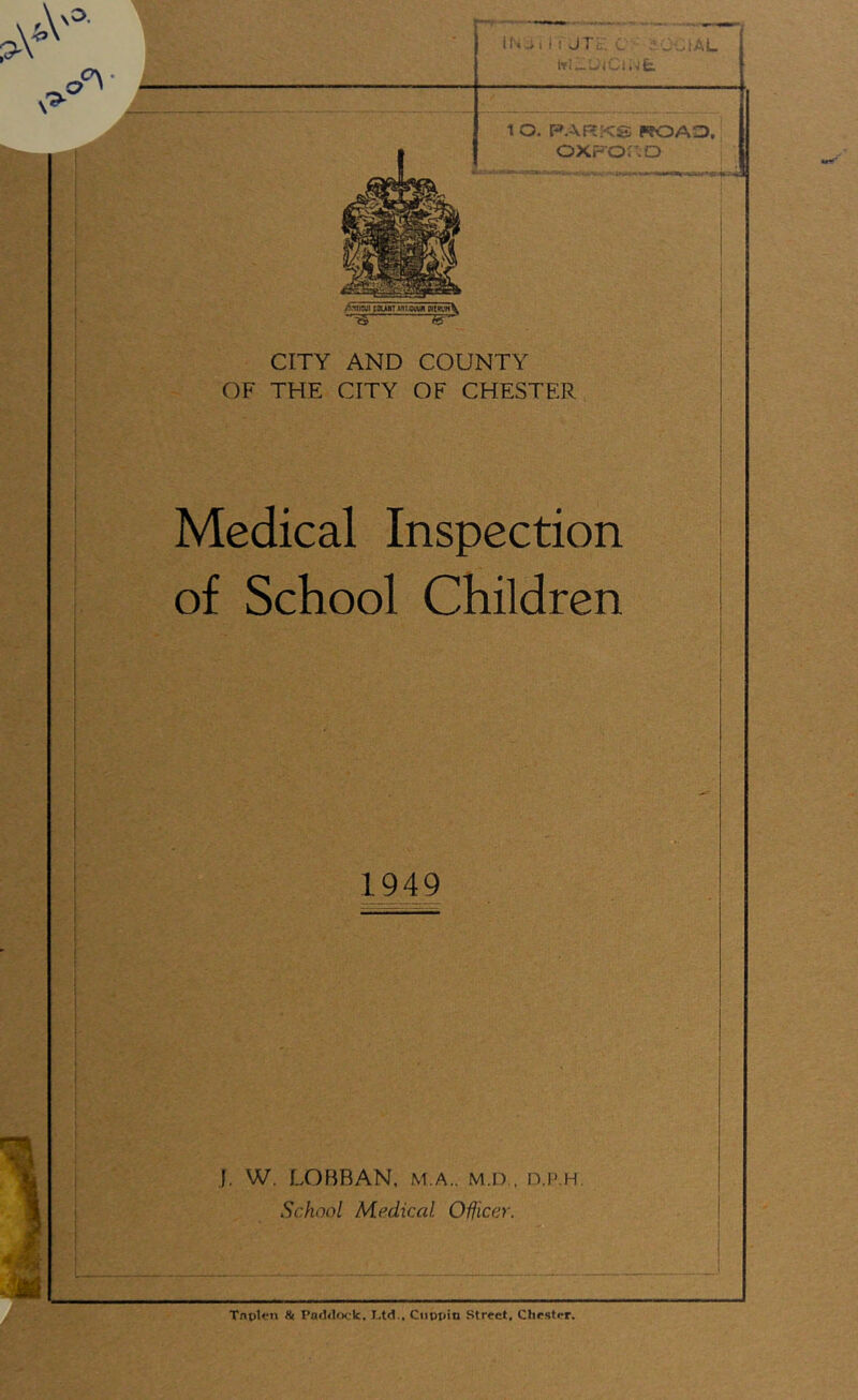 AlllSJI I0UW7 MIXWJI MKN\ ~3 itr CITY AND COUNTY OF THE CITY OF CHESTER Medical Inspection of School Children 1949 J. W. LOBBAN, m.a.. m.d., n.p.H School Medical Officer. ' Tnplcn & Paddock. I.td.. Cnppin Street. Chester.