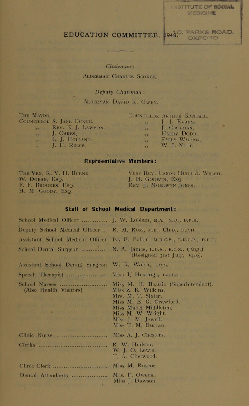 Iti JTITUTE OP 8001ML MSOICINfc EDUCATION COMMITTEE, J94&P Chairman : Alderman Charles Sconce. Deputy Chairman : Alderman David R. Owen. The Mayor. Councillor S. Jane Dunne. Rev. E. J. Lawson. ,, J. Oakes. ,, L. J. Holland. ,, J. H. Reece. Representative The Vkn. R. V. H. Burne. \V. Doran, Esq. F. F. Brookes, Esq. H, M. Goody, Esy. Councillor Arthur Randall. ,, J. J. Evans. ,, J. Croghan. ,, Harry Dodd. ,, Emily Waring W. J. Nutt. Members: Very Rev. Canon Hugh A. Welch. J. H. Godwin, Esq. Rev. J. Moklwyn Jones. Staff of School School Medical Officer Deputy School Medical Officer .. Assistant School Medical Officer School Dental Surgeon Assistant School Dental Surgeon Speech Therapist School Nurses (Also Health Visitors) Clinic Nurse Clerks Clinic Clerk Dental Attendants Medical Department: J. W. Lobban, m.a., m.d., d.p.h. R. M. Ross, M.B., Ch.IL, D.P.Il. Ivy F. Fallon, m.r.c.s., l.r.c.p., d.p.h N. A. Janies, L.D.s., r.c.s., (Eng.) (Resigned 31st July, 1949). W. G. Walsh, L.D.s. Miss I. Hastings, l.c.s.t. Miss M. H. Beattie (Superintendent). Miss Z. K. Wilkins. Mrs. M. T. Slater. Miss M. E. G. Crawford. M iss Mabel Middleton. Miss M. W. Wright. Miss J. M. Jewell. Miss T. M. Durcan. Miss A. J. Chesters. R. W. Hudson. W. J. O, Lewis. T. A. Clietwood. Miss M. Ruscoe. Mrs. F. Owens. Miss J. Dawson.