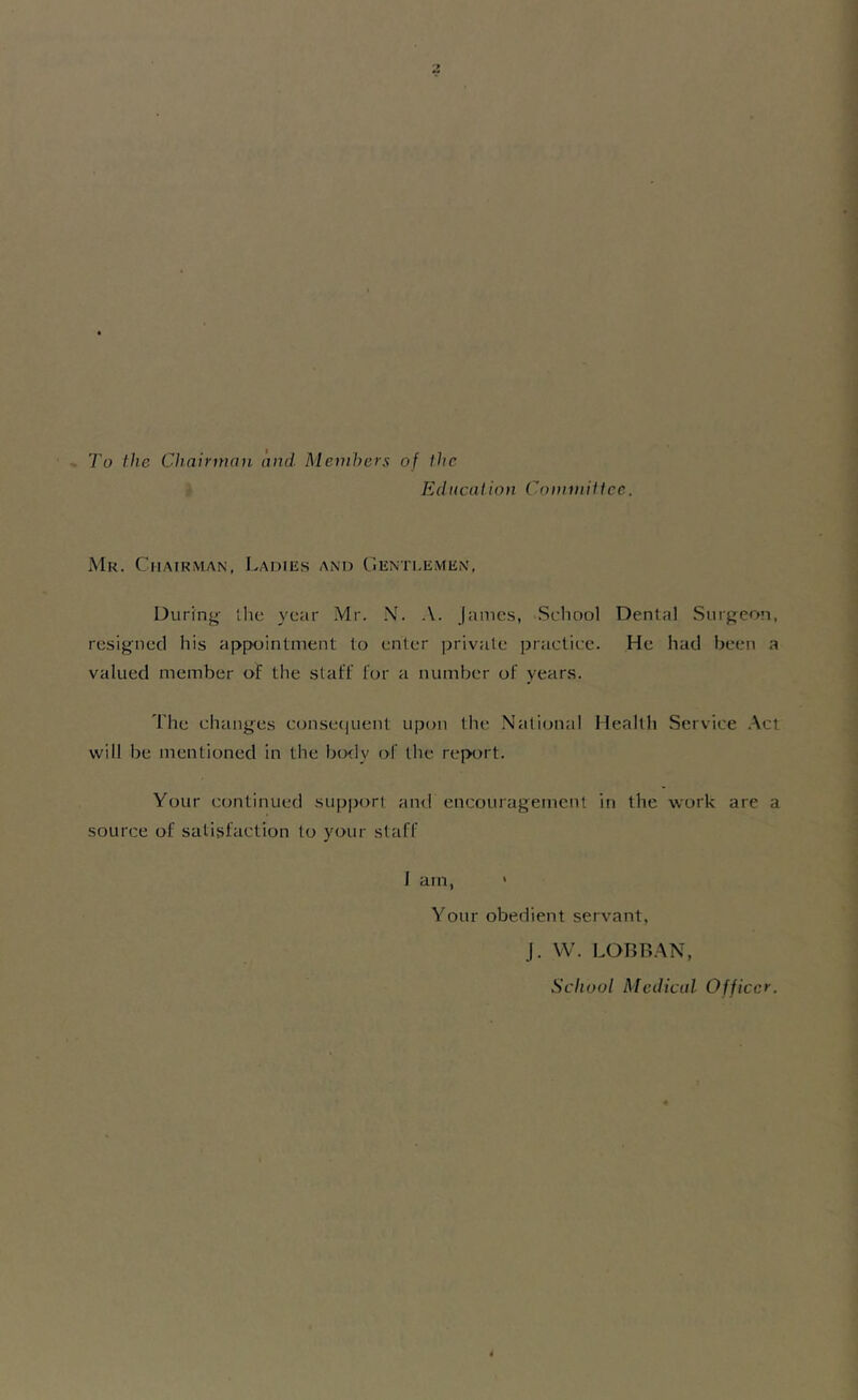 To the Chairman and Members of the Ed neat ion Committee. Mr. Chairman, Ladies and Gentlemen, During the year Mr. N. A. James, School Dental Surgeon, resigned his appointment to enter private practice. He had been a valued member of the staff for a number of years. The changes consequent upon the National Health Service Act will be mentioned in the body of the report. Your continued support and encouragement in the work are a source of satisfaction to your staff I am, ' Your obedient servant, J. W. LOBBAN, School Medical Officer.