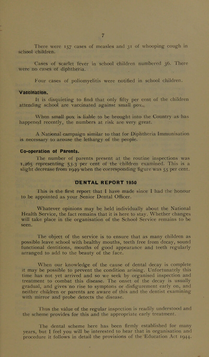 There were 157 cases of measles and 31 of whooping; cough in school children. Cases of scarlet fever in school children numbered 36. There were no cases of diphtheria. Four cases of poliomyelitis were notified in school children. Vaccination. It is disquieting to find that only fifty per cent of the children attending school are vaccinated against small pOK. When small pox is liable to be brought into the Country as has happene,d recently, the numbers at risk are very great. A National campaign similar to that for Diphtheria Immunisation is necessary to arouse the lethargy of the people. Co-operation of Parents. Idle number of parents present at the routine inspections was 1,265 representing 53.3 per cent of the children examined. This is a slight decrease from 1949 when the corresponding figure was 55 per cent. DENTAL REPORT 1950 This is the first report that I have made since I had the honour to be appointed as your Senior Dental Officer. Whatever opinions may be held individually about the National Health Service, the fact remains that it is here to stay. Whether changes will take place in the organisation of the School Service remains to be seen. The object of the service is to ensure that as many children as possible leave school with healthy mouths, teeth free from decay, sound functional dentitions, mouths of good appearance and teeth regularly arranged to add. to the beauty of the face. When our knowledge of the cause of dental decay is complete it may be possible to prevent the condition arising. Unfortunately this time has not yet arrived and so we seek by organised inspection and treatment to combat this disease. The onset of the decay is usually gradual, and gives no rise to symptons or disfigurement early on, and neither chiidiren or parents are aware of this and the dentist examining with mirror and probe detects the disease. 'I'hus the value of the regular inspection is readily understood and the scheme provides for this and the appropriate early treatment. 'Ihe dental scheme here has been firmly established for many years, but I feel you will be interested to hear that in organisation and procedure it follows in detail the provisions of the Education Act 1944.