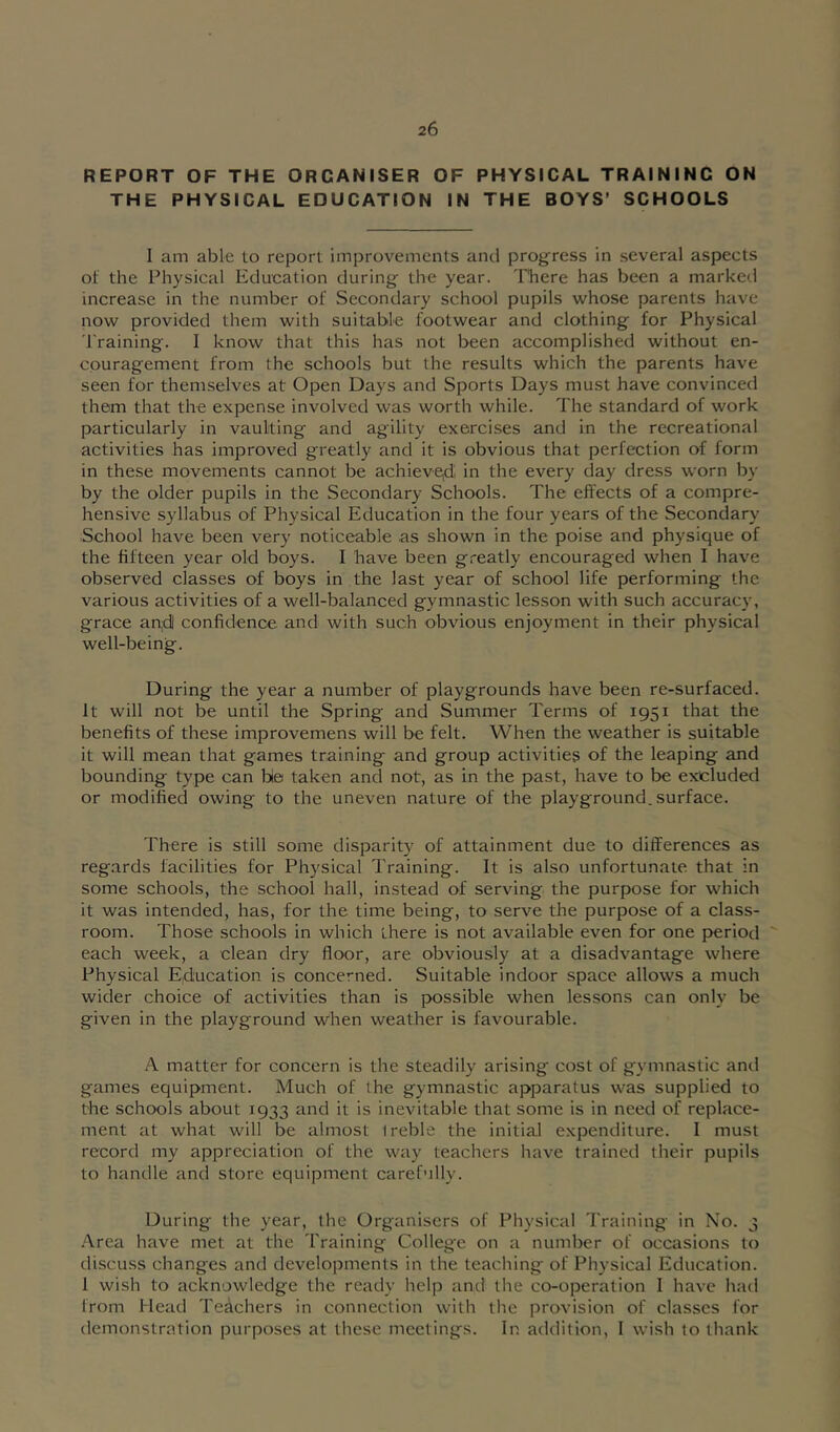 REPORT OF THE ORGANISER OF PHYSICAL TRAINING ON THE PHYSICAL EDUCATION IN THE BOYS’ SCHOOLS I am able to report improvements and progress in several aspects of the Physical Education during the year. There has been a marked increase in the number of Secondary school pupils whose parents have now provided them with suitable footwear and clothing for Physical 'braining. I know that this has not been accomplished without en- couragement from the schools but the results which the parents have seen for themselves at Open Days and Sports Days must have convinced them that the expense involved was worth while. The standard of work particularly in vaulting and agility exercises and in the recreational activities has improved greatly and it is obvious that perfection of form in these movements cannot be achieve|di in the every day dress worn by by the older pupils in the Secondary Schools. The effects of a compre- hensive syllabus of Physical Education in the four years of the Secondary School have been very noticeable as shown in the poise and physique of the fifteen year old boys. I have been greatly encouraged when I have observed classes of boys in the last year of school life performing the various activities of a well-balanced gymnastic lesson with such accuracy, grace an;dl confidence and with such obvious enjoyment in their physical well-being. During the year a number of playgrounds have been re-surfaced. It will not be until the Spring and Summer Terms of 1951 that the benefits of these improvemens will be felt. When the weather is suitable it will mean that games training and group activities of the leaping and bounding type can bie taken and not, as in the past, have to be excluded or modified owing to the uneven nature of the playground, surface. There is still some disparity of attainment due to differences as reg.ards facilities for Physical Training. It is also unfortunate that in some schools, the school hall, instead of serving the purpose for which it was intended, has, for the time being, to serve the purpose of a class- room. Those schools in which there is not available even for one period each week, a clean dry floor, are obviously at a disadvantage where Physical Eiducation is concerned. Suitable indoor space allows a much wider choice of activities than is possible when lessons can only be given in the playground when weather is favourable. A matter for concern is the steadily arising cost of gymnastic and games equipment. Much of the gymnastic apparatus was supplied to the schools about 1933 and it is inevitable that some is in need of replace- ment at what will be almost treble the initial expenditure. I must record my appreciation of the way teachers have trained their pupils to handle and store equipment carefully. During the year, the Organisers of Physical Training in No. 3 -Area have met at the Training College on a number of occasions to discuss changes and developments in the teaching of Physical Education. 1 wish to acknowledge the ready help and the co-operation 1 have had from Head Teachers in connection with the provision of classes for demonstration purposes at these meetings. In addition, I wish to thank