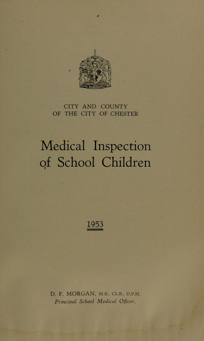 CITY AND COUNTY OF THE CITY OF CHESTER Medical Inspection qf School Children 1953 D. F. MORGAN, M.B., Ch.B., d.p.h. Principal School Medical Officer,