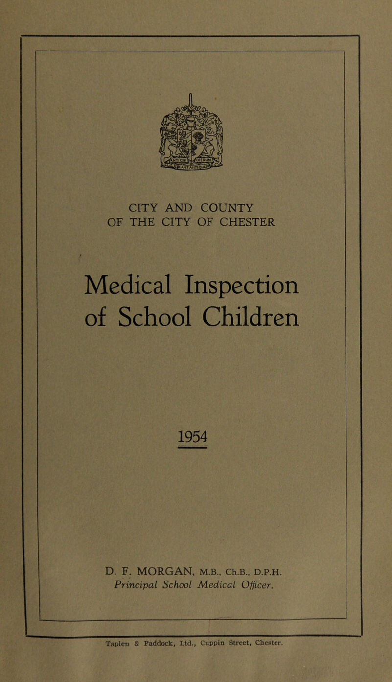 CITY AND COUNTY OF THE CITY OF CHESTER Medical Inspection of School Children 1954 D. F. MORGAN, m.b., Ch.B., d.p.h. Principal School Medical Officer. Taplen & Paddock, Ltd., Cuppin Street, Chester.