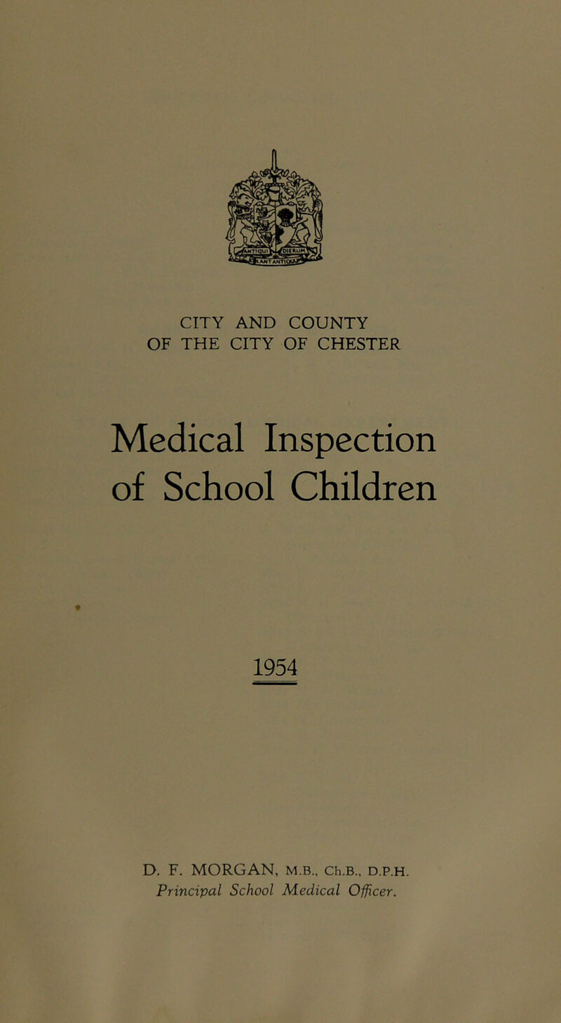 CITY AND COUNTY OF THE CITY OF CHESTER Medical Inspection of School Children 1954 D. F. MORGAN, m.b., Ch.B., d.p.h. Principal School Medical Officer.