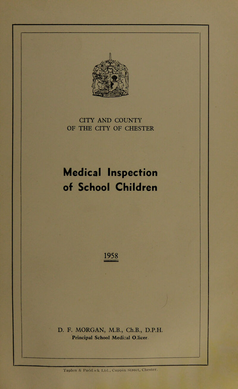 CITY AND COUNTY OF THE CITY OF CHESTER Medical Inspecfion of School Children 1958 D. F. MORGAN, M.B., Ch.B., D.P.H. Principal School Medical OTicer. TapU-n it I’nild n k l.lcl., Ciippiii Street, Chester.