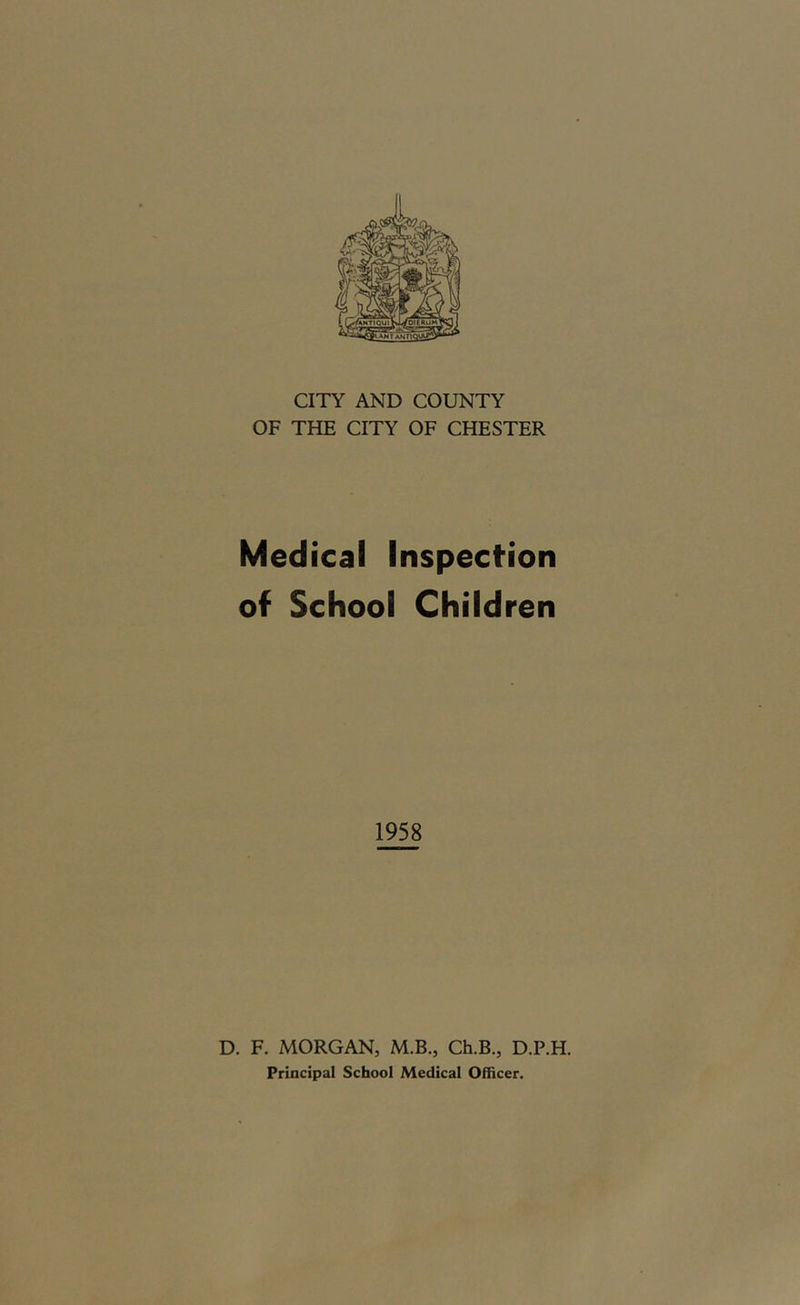 CITY AND COUNTY OF THE CITY OF CHESTER Medical Inspection of School Children 1958 D. F. MORGAN, M.B., Ch.B., D.P.H. Principal School Medical Officer.