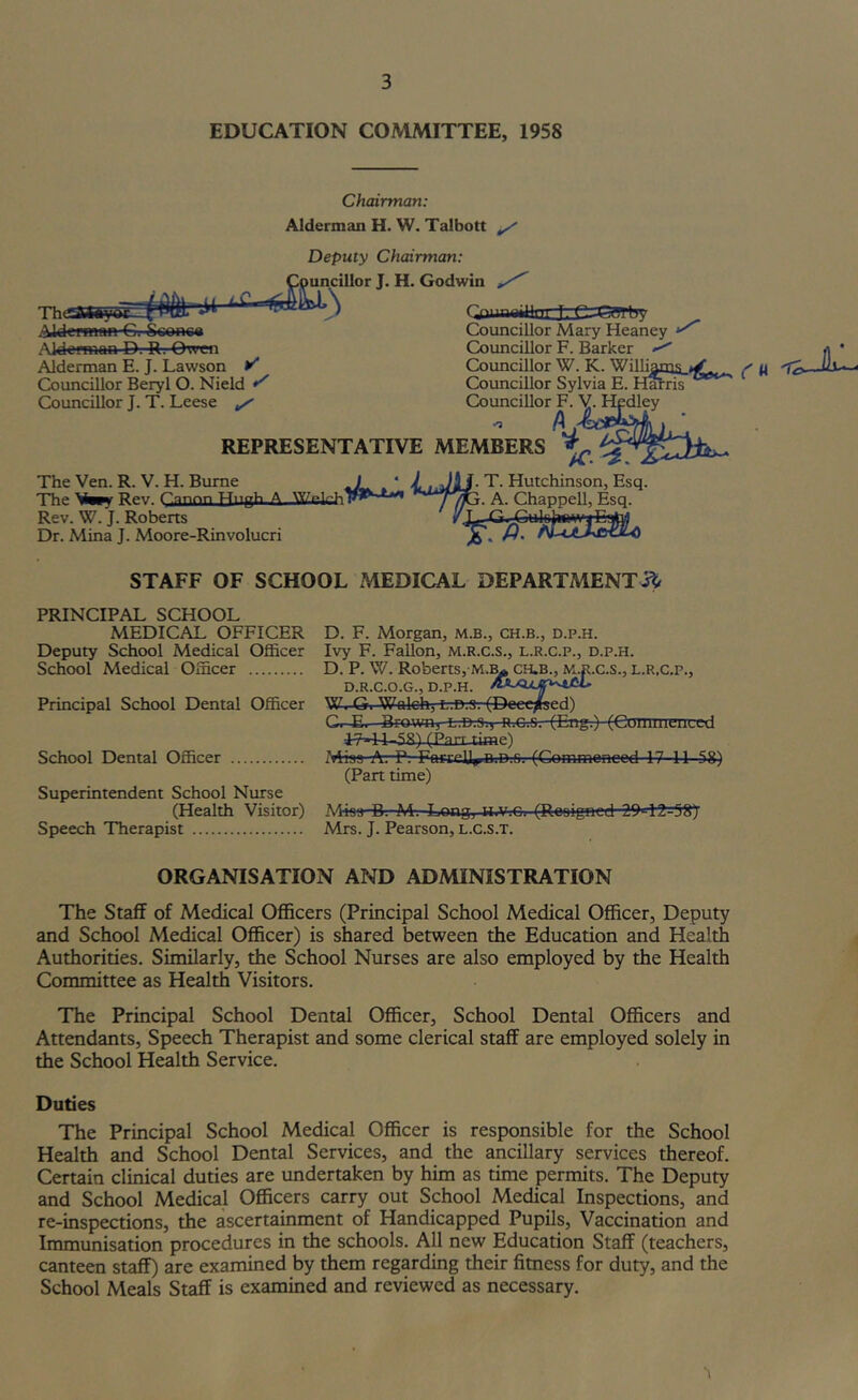 EDUCATION COMMITTEE, 1958 Chairman: Alderman H. W. Talbott ^ Deputy Chairman: Councillor J. H. Godwin Qjuaetfac3ie=e?frt5y AkleffHan-€i Sconea Councillor Mary Heaney Aldoftnan D. R. Owen Coimcillor F. Barker Alderman E. J. Lawson Councillor W. K. Williyns ^ It Councillor Beryl O. Nield Councillor Sylvia E. H^ris Councillor J. T. Leese ^ Councillor F. Y. Hedley /M REPRESENTATIVE MEMBERS ^ The Yen. R. Y. H. Bume 1^ ‘ T. Hutchinson, Esq. The Rev. a ^7^- A- Chappell, Esq. Rev. W. J. Roberts Dr. Mina J. Moore-Rinvolucri STAFF OF SCHOOL MEDICAL DEPARTMENTS^ PRINCIPAL SCHOOL MEDICAL OFFICER Deputy School Medical Officer School Medical Officer Principal School Dental Officer School Dental Officer Superintendent School Nurse (Health Yisitor) Speech Therapist D. F. Morgan, m.b., ch.b., d.p.h. Ivy F. Fallon, M.R.c.s., l.r.c.p., d.p.h. D. P. W. Roberts, M.]^ CH.B., M.R.c.s., l.r.c.p., D.R.C.O.G., D.P.H. W. G. Wolch, L-.D.-fly (Deceased) G. E. Brown, l.d.o., n.c.G. (Eng.) (CuHuiieiiLed (Parr time) Miaa A: P, FnrrrU^ n.n.fi, (Commenced 17 11 58) (Part time) Miss-B. M-. Long, H.Vrei (Rooigned 20'-l2=^^ Mrs. J. Pearson, L.C.S.T. ORGANISATION AND ADMINISTRATION The Staff of Medical Officers (Principal School Medical Officer, Deputy and School Medical Officer) is shared between the Education and Health Authorities. Similarly, the School Nurses are also employed by the Health Committee as Health Visitors. The Principal School Dental Officer, School Dental Officers and Attendants, Speech Therapist and some clerical staff are employed solely in the School Health Service. Duties The Principal School Medical Officer is responsible for the School Health and School Dental Services, and the ancillary services thereof. Certain clinical duties are undertaken by him as time permits. The Deputy and School Medical Officers carry out School Medical Inspections, and re-inspections, the ascertainment of Handicapped Pupils, Vaccination and Immunisation procedures in the schools. All new Education Staff (teachers, canteen staff) are examined by them regarding their fimess for duty, and the School Meals Staff is examined and reviewed as necessary.