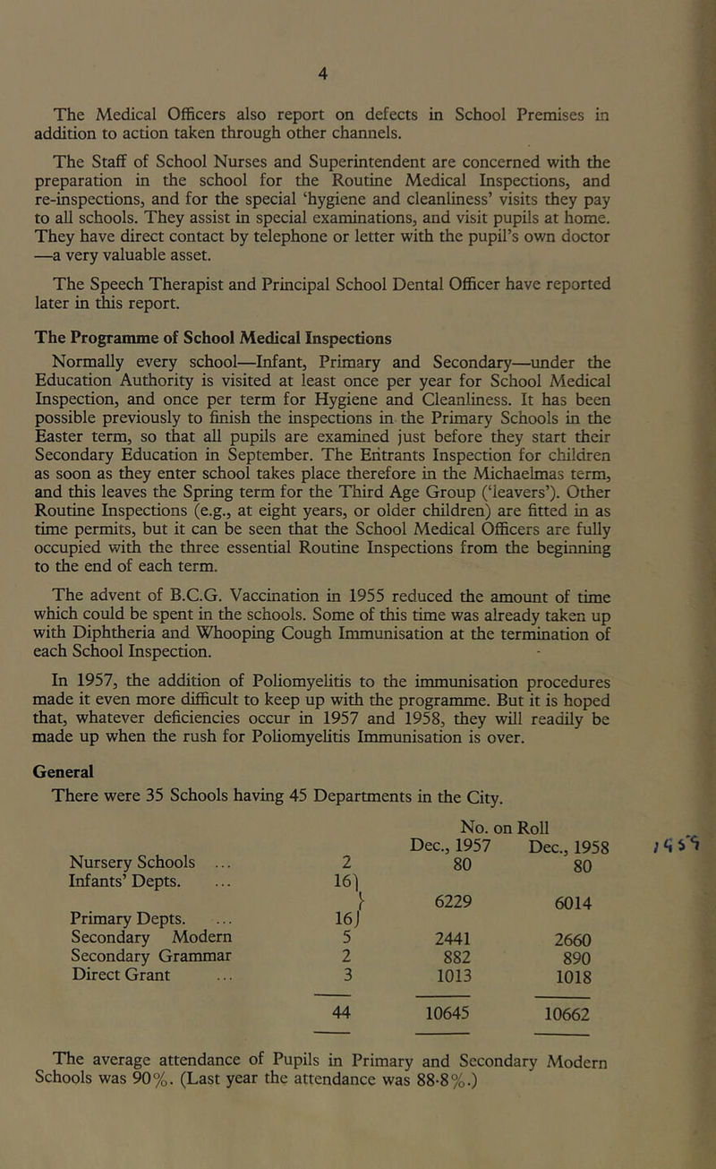 The Medical Officers also report on defects in School Premises in addition to action taken through other channels. The Staff of School Nurses and Superintendent are concerned with the preparation in the school for the Routine Medical Inspections, and re-inspections, and for the special ‘hygiene and cleanliness’ visits they pay to all schools. They assist in special examinations, and visit pupils at home. They have direct contact by telephone or letter with the pupil’s own doctor —a very valuable asset. The Speech Therapist and Principal School Dental Officer have reported later in this report. The Programme of School Medical Inspections Normally every school—Infant, Primary and Secondary—under the Education Authority is visited at least once per year for School Medical Inspection, and once per term for Hygiene and Cleanliness. It has been possible previously to finish the inspections in the Primary Schools in the Easter term, so that all pupils are examined just before they start their Secondary Education in September. The Entrants Inspection for children as soon as they enter school takes place therefore in the Michaelmas term, and this leaves the Spring term for the Third Age Group (‘leavers’). Other Routine Inspections (e.g., at eight years, or older children) are fitted in as time permits, but it can be seen that the School Medical Officers are fully occupied with the three essential Routine Inspections from the beginning to the end of each term. The advent of B.C.G. Vaccination in 1955 reduced the amount of time which could be spent in the schools. Some of this time was already taken up with Diphtheria and Whooping Cough Immunisation at the termination of each School Inspection. In 1957, the addition of Poliomyelitis to the immunisation procedures made it even more difficult to keep up with the programme. But it is hoped that, whatever deficiencies occur in 1957 and 1958, they will readily be made up when the rush for Poliomyelitis Immvmisation is over. General There were 35 Schools having 45 Departments in the City. No. on Roll Nursery Schools ... 2 Dec., 1957 80 Dec., 1958 80 Infants’ Depts. 161^ 6229 6014 Primary Depts. Secondary Modern 16J 5 2441 2660 Secondary Grammar 2 882 890 Direct Grant 3 1013 1018 44 10645 10662 The average attendance of Pupils in Primary and Secondary Modern Schools was 90%. (Last year the attendance was 88-8%.)