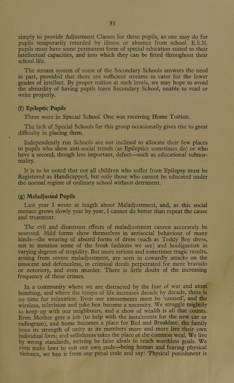 simply to provide Adjustment Classes for these pupils, as one may do for pupils temporarily retarded by illness or absence from school. E.S.N. pupils must have some permanent form of special education suited to their intellectual capacities, and into which they can be fitted throughout their school life. The stream system of some of the Secondary Schools answers the need in part, provided that there are sufficient streams to cater for the lower grades of intellect. By proper tuition at such levels, we may hope to avoid the absurdity of having pupils leave Secondary School, unable to read or write properly. (f) Epileptic Pupils Three were in Special School. One was receiving Home Tuition. The lack of Special Schools for this group occasionally gives rise to great difficulty in placing them. Independently run Schools are not inclined to allocate their few places to pupils who show anti-social trends (as Epileptics sometimes do) or who have a second, though less important, defect—such as educational subnor- mality. It is to be noted that not all children who suffer from Epilepsy must be Registered as Handicapped, but only those who cannot be educated under the normal regime of ordinary school without detriment. (g) Maladjusted Pupils Last year I wrote at length about Maladjustment, and, as this social menace grows slowly year by year, I cannot do better than repeat the cause and treatment. The evil and disastrous effects of maladjustment cannot accurately be assessed. Mild forms show themselves in antisocial behaviour of many kinds—the wearing of absurd forms of dress (such as Teddy Boy dress, not to mention some of the freak fashions we see) and hooliganism in varying degrees of stupidity. But more serious and sometimes tragic results, arising from severe maladjustment, are seen in cowardly attacks on the innocent and defenceless, in criminal deeds perpetrated for mere bravado or notoriety, and even murder. There is little doubt of the increasing frequency of these crimes. In a community where we are distracted by the fear of war and atom bombing, and where the tempo of life increases decade by decade, there is no time for relaxation. Even our amusements must be ‘canned’, and the wireless, television and juke box become a necessity. We struggle mightily to keep up with our neighbours, and a show of wealth is all that counts. Even Mother gets a job (to help with the instalments for the new car or radiogram), and home becomes a place for Bed and Breakfast: the family loses its strength of unity as its members more and more live their own individual lives; and selfishness takes the place of the common weal. We live by wrong standards, striving by false ideals to reach worthless goals. We even make laws to suit our own ends—being human and fearing physical violence, we ban it from our penal code and say: ‘Physical punishment is