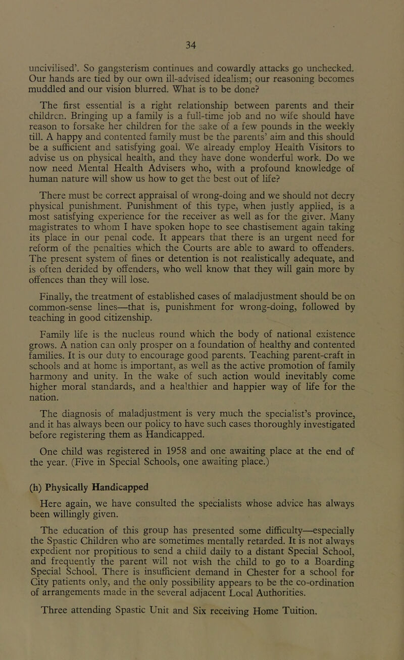 uncivilised’. So gangsterism continues and cowardly attacks go unchecked. Our hands are tied by our own ill-advised idealism; our reasoning becomes muddled and our vision blurred. What is to be done? The first essential is a right relationship between parents and their children. Bringing up a family is a full-time job and no wife should have reason to forsake her children for the sake of a few pounds in the weekly till. A happy and contented family must be the parents’ aim and this should be a sufficient and satisfying goal. We already employ Health Visitors to advise us on physical health, and they have done wonderful work. Do we now need Mental Health Advisers who, with a profound knowledge of human nature will show us how to get the best out of life? There must be correct appraisal of wrong-doing and we should not decry physical punishment. Punishment of this type, when justly applied, is a most satisfying experience for the receiver as well as for the giver. Many magistrates to whom I have spoken hope to see chastisement again taking its place in our penal code. It appears that there is an urgent need for reform of the penalties which the Courts are able to award to offenders. The present system of fines or detention is not realistically adequate, and is often derided by offenders, who well know that they will gain more by offences than they will lose. Finally, the treatment of established cases of maladjustment should be on common-sense lines—that is, punishment for wrong-doing, followed by teaching in good citizenship. Family life is the nucleus round which the body of national existence grows. A nation can only prosper on a foundation of healthy and contented families. It is our duty to encourage good parents. Teaching parent-craft in schools and at home is important, as well as the active promotion of family harmony and unity. In the wake of such action would inevitably come higher moral standards, and a healthier and happier way of life for the nation. The diagnosis of maladjustment is very much the specialist’s province, and it has always been our policy to have such cases thoroughly investigated before registering them as Handicapped. One child was registered in 1958 and one awaiting place at the end of the year. (Five in Special Schools, one awaiting place.) (h) Physically Handicapped Here again, we have consulted the specialists whose advice has always been willingly given. The education of this group has presented some difficulty—especially the Spastic Children who are sometimes mentally retarded. It is not always expedient nor propitious to send a child daily to a distant Special School, and frequently the parent will not wish the child to go to a Boarding Special School. There is insufficient demand in Chester for a school for City patients only, and the only possibility appears to be the co-ordination of arrangements made in the several adjacent Local Authorities. Three attending Spastic Unit and Six receiving Home Tuition.