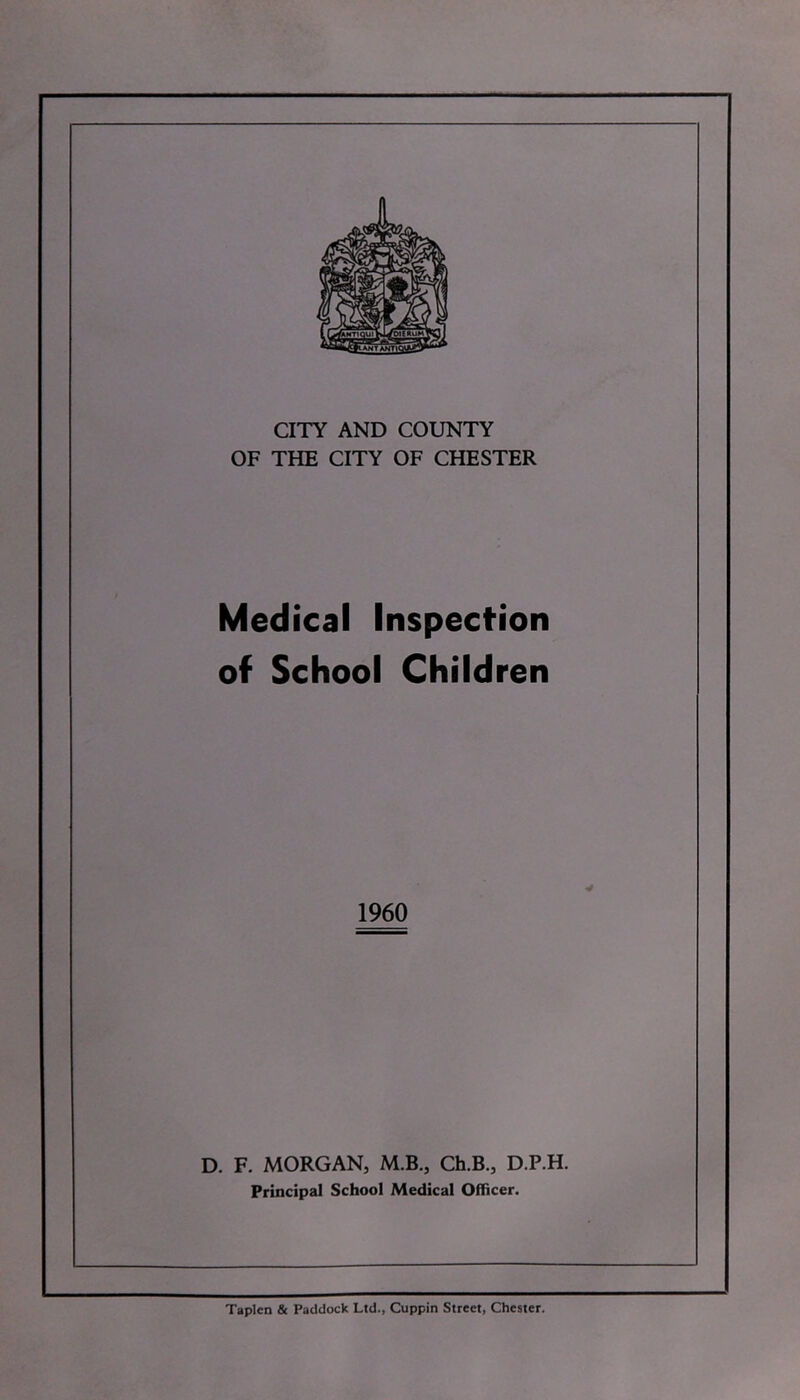 CITY AND COUNTY OF THE CITY OF CHESTER Medical Inspection of School Children I960 D. F. MORGAN, M.B., Ch.B., D.P.H. Principal School Medical Officer. Taplen & Paddock Ltd., Cuppin Street, Chester.