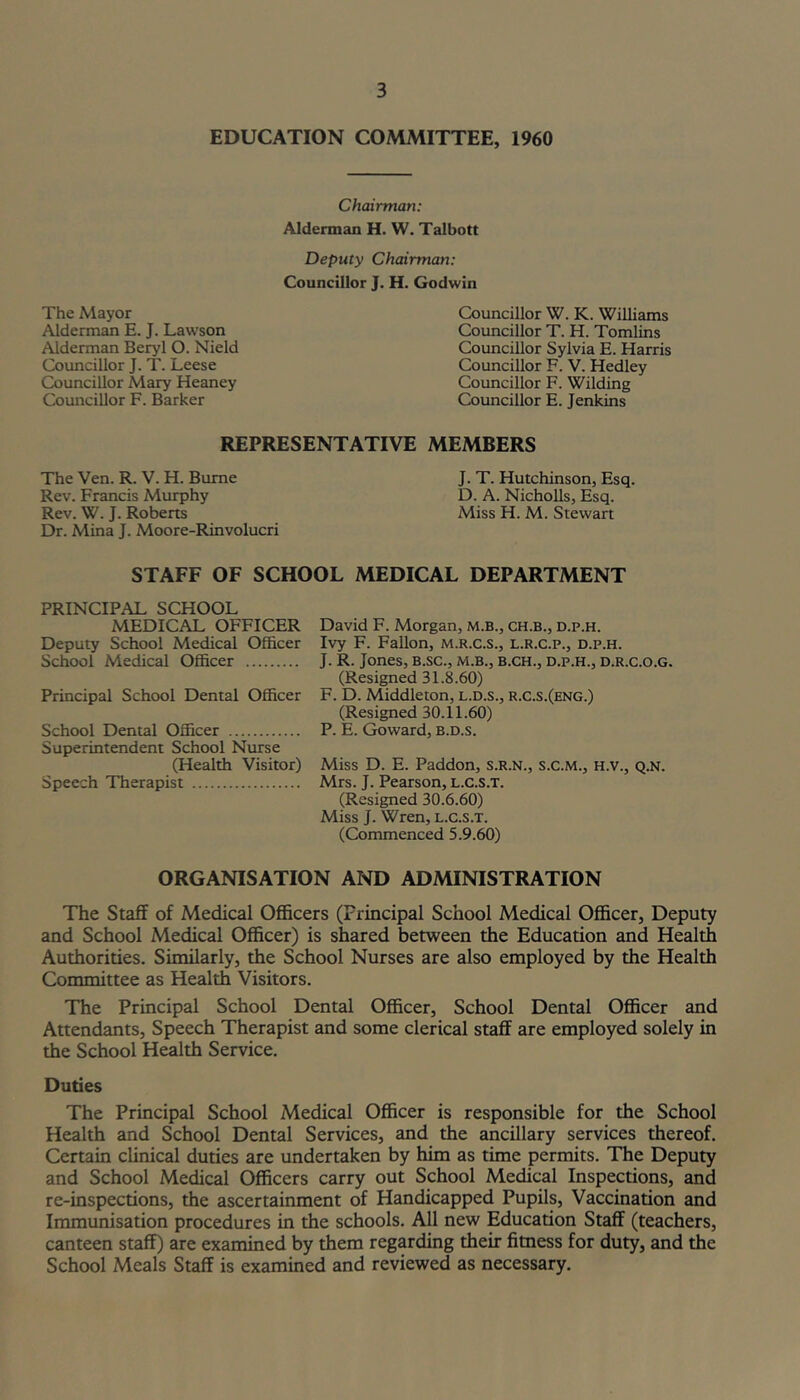 EDUCATION COMMITTEE, 1960 The Mayor Alderman E. J. Lawson Alderman Beryl O. Nield Councillor J. T. Leese Councillor Mary Heaney Comicillor F. Barker Chairman: Alderman H. W. Talbott Deputy Chairman: Councillor J. H. Godwin Councillor W. K. Williams Councillor T. H. Tomlins Councillor Sylvia E. Harris Councillor F. V. Hedley Coimcillor F. Wilding Councillor E. Jenkins REPRESENTATIVE MEMBERS The Ven. R. V. H. Bume J. T. Hutchinson, Esq. Rev. Francis Murphy D. A. Nicholls, Esq. Rev. W. J. Robens Miss H. M. Stewart Dr. Mina J. Moore-Rinvolucri STAFF OF SCHOOL MEDICAL DEPARTMENT PRINCIPAL SCHOOL MEDICAL OFFICER Deputy School Medical Officer School Medical Officer Principal School Dental Officer School Dental Officer Superintendent School Nurse (Health Visitor) Speech Therapist David F. Morgan, m.b., ch.b., d.p.h. Ivy F. FaUon, m.r.c.s., l.r.c.p., d.p.h. J. R. Jones, B.sc., m.b., b.ch., d.p.h., d.r.c.o.g. (Resided 31.8.60) F. D. Middleton, l.d.s., r.c.s.(eng.) (Resigned 30.11.60) P. E. Goward, b.d.s. Miss D. E. Paddon, s.r.n., s.C.m., h.v., q.n. Mrs. J. Pearson, l.C.s.t. (Resigned 30.6.60) Miss J. Wren, l.C.s.t. (Commenced 5.9.60) ORGANISATION AND ADMINISTRATION The Staff of Medical Officers (Principal School Medical Officer, Deputy and School Medical Officer) is shared between the Education and Health Authorities. Similarly, the School Nurses are also employed by the Health Committee as Health Visitors. The Principal School Dental Officer, School Dental OflScer and Attendants, Speech Therapist and some clerical staff are employed solely in the School Health Service. Duties The Principal School Medical Officer is responsible for the School Health and School Dental Services, and the ancillary services thereof. Certain clinical duties are undertaken by him as time permits. The Deputy and School Medical Officers carry out School Medical Inspections, and re-inspections, the ascertainment of Handicapped Pupils, Vaccination and Immunisation procedures in the schools. All new Education Staff (teachers, canteen staff) are examined by them regarding their fimess for duty, and the School Meals Staff is examined and reviewed as necessary.